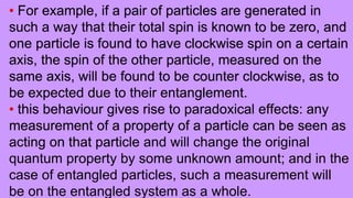 • For example, if a pair of particles are generated in
such a way that their total spin is known to be zero, and
one particle is found to have clockwise spin on a certain
axis, the spin of the other particle, measured on the
same axis, will be found to be counter clockwise, as to
be expected due to their entanglement.
• this behaviour gives rise to paradoxical effects: any
measurement of a property of a particle can be seen as
acting on that particle and will change the original
quantum property by some unknown amount; and in the
case of entangled particles, such a measurement will
be on the entangled system as a whole.
 