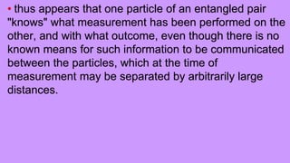 • thus appears that one particle of an entangled pair
"knows" what measurement has been performed on the
other, and with what outcome, even though there is no
known means for such information to be communicated
between the particles, which at the time of
measurement may be separated by arbitrarily large
distances.
 