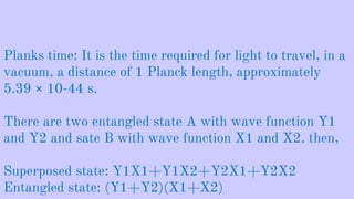 Planks time: It is the time required for light to travel, in a
vacuum, a distance of 1 Planck length, approximately
5.39 × 10-44 s.
There are two entangled state A with wave function Y1
and Y2 and sate B with wave function X1 and X2. then,
Superposed state: Y1X1+Y1X2+Y2X1+Y2X2
Entangled state: (Y1+Y2)(X1+X2)
 