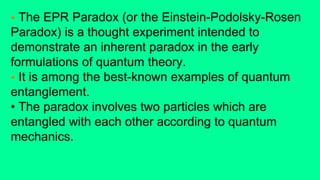 • The EPR Paradox (or the Einstein-Podolsky-Rosen
Paradox) is a thought experiment intended to
demonstrate an inherent paradox in the early
formulations of quantum theory.
• It is among the best-known examples of quantum
entanglement.
• The paradox involves two particles which are
entangled with each other according to quantum
mechanics.
 