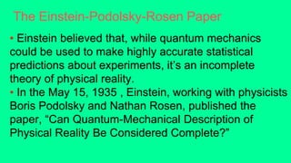 The Einstein-Podolsky-Rosen Paper
• Einstein believed that, while quantum mechanics
could be used to make highly accurate statistical
predictions about experiments, it’s an incomplete
theory of physical reality.
• In the May 15, 1935 , Einstein, working with physicists
Boris Podolsky and Nathan Rosen, published the
paper, “Can Quantum-Mechanical Description of
Physical Reality Be Considered Complete?”
 