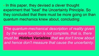 • In this paper, they devised a clever thought
experiment that “beat” the Uncertainty Principle. So
they concluded that there must be more going on than
quantum mechanics knew about, concluding:
The quantum-mechanical description of reality given
by the wave function is not complete, that is, there
must be Hidden Variables that we don’t know about
and hence don’t measure that cause the uncertainty.
 