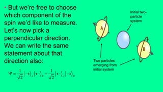 • But we’re free to choose
which component of the
spin we’d like to measure.
Let’s now pick a
perpendicular direction.
We can write the same
statement about that
direction also:
1 1
2 2A B A B
      
Two particles
emerging from
initial system
Initial two-
particle
system
 