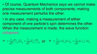 • Of course, Quantum Mechanics says we cannot make
precise measurements of both components; making
one measurement perturbs the other.
• In any case, making a measurement of either
component of one particle’s spin determines the other.
When the measurement is made, the wave function
collapses:
1
2 A B
   
1
2 A B
   or
1
2 A B
   
1
2 A B
  
 