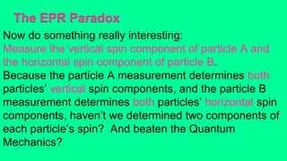 The EPR Paradox
Now do something really interesting:
Measure the vertical spin component of particle A and
the horizontal spin component of particle B.
Because the particle A measurement determines both
particles’ vertical spin components, and the particle B
measurement determines both particles’ horizontal spin
components, haven’t we determined two components of
each particle’s spin? And beaten the Quantum
Mechanics?
 