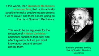 This would be an argument for the
existence of Hidden Variables—
additional quantities that exist and
affect systems, but we just don’t
know about yet and so can’t
control them.
If this works, then Quantum Mechanics
is incomplete, that is, it’s actually
possible to make precise measurements
if we’re clever, and there’s more going on
than is in Quantum Mechanics.
 