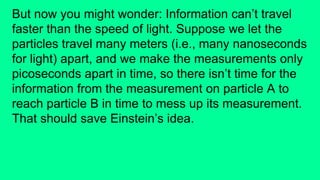 But now you might wonder: Information can’t travel
faster than the speed of light. Suppose we let the
particles travel many meters (i.e., many nanoseconds
for light) apart, and we make the measurements only
picoseconds apart in time, so there isn’t time for the
information from the measurement on particle A to
reach particle B in time to mess up its measurement.
That should save Einstein’s idea.
 