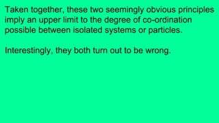 Taken together, these two seemingly obvious principles
imply an upper limit to the degree of co-ordination
possible between isolated systems or particles.
Interestingly, they both turn out to be wrong.
 