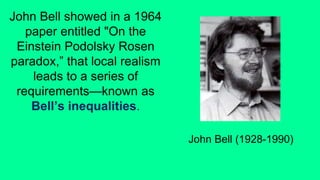 John Bell showed in a 1964
paper entitled "On the
Einstein Podolsky Rosen
paradox,” that local realism
leads to a series of
requirements—known as
Bell’s inequalities.
John Bell (1928-1990)
 