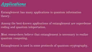 Applications
Entanglement has many applications in quantum information
theory.
Among the best-known applications of entanglement are superdense
coding and quantum teleportation.
Most researchers believe that entanglement is necessary to realize
quantum computing.
Entanglement is used in some protocols of quantum cryptography.
 