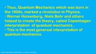 Called Copenhagen interpretation of quantum mechanics
• Thus, Quantum Mechanics which was born in
the 1900s, marked a revolution in Physics.
• Werner Heisenberg, Niels Bohr and others
helped to create the theory, called Copenhagen
interpretation of quantum mechanics .
• This is the most genereal interpretation of
quantum mechanics.
 