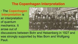 The Copenhagen Interpretation
The Copenhagen
Interpretation is
an interpretation
of quantum
mechanics. It
arose out of
discussions between Bohr and Heisenberg in 1927 and
was strongly supported by Max Born and Wolfgang
Pauli.
 