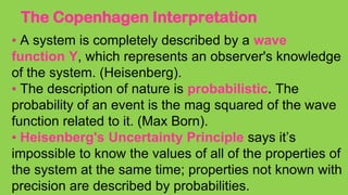 The Copenhagen Interpretation
• A system is completely described by a wave
function Y, which represents an observer's knowledge
of the system. (Heisenberg).
• The description of nature is probabilistic. The
probability of an event is the mag squared of the wave
function related to it. (Max Born).
• Heisenberg's Uncertainty Principle says it’s
impossible to know the values of all of the properties of
the system at the same time; properties not known with
precision are described by probabilities.
 