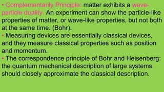 • Complementarily Principle: matter exhibits a wave-
particle duality. An experiment can show the particle-like
properties of matter, or wave-like properties, but not both
at the same time. (Bohr).
• Measuring devices are essentially classical devices,
and they measure classical properties such as position
and momentum.
• The correspondence principle of Bohr and Heisenberg:
the quantum mechanical description of large systems
should closely approximate the classical description.
 