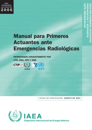 Manual para Primeros
Actuantes ante
Emergencias Radiológicas
PATROCINADO CONJUNTAMENTE POR
CTIF, OIEA, OPS Y OMS
FECHA DE PUBLICACIÓN: AGOSTO DE 2007
OIEA-PRE-PRIMEROSACTUANTES
PREPARACIÓNYRESPUESTA
ANTEEMERGENCIAS
P R E -
P R I M E R O S
A C T U A N T E S
2 0 0 6
 