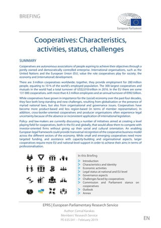 BRIEFING
EPRS | European Parliamentary Research Service
Author: Cemal Karakas
Members' Research Service
PE 635.541 – February 2019 EN
Cooperatives: Characteristics,
activities, status, challenges
SUMMARY
Cooperatives are autonomous associations of people aspiring to achieve their objectives through a
jointly owned and democratically controlled enterprise. International organisations, such as the
United Nations and the European Union (EU), value the role cooperatives play for society, the
economy and (international) development.
There are 3 million cooperatives worldwide; together, they provide employment for 280 million
people, equating to 10 % of the world's employed population. The 300 largest cooperatives and
mutuals in the world had a total turnover of US$2.018 trillion in 2016. In the EU there are some
131 000 cooperatives, with more than 4.3 million employees and an annual turnover of €992 billion.
While cooperatives have grown in importance for the (social) economy over the past four decades,
they face both long-standing and new challenges, resulting from globalisation or the presence of
myriad national laws, but also from organisational and governance issues. Cooperatives have
become more product-based and less region-based (in terms of member representation). In
addition, cross-border-oriented cooperatives and producer organisations often experience legal
uncertainty because of the absence or inconsistent application of international legislation.
Policy- and law-makers are currently discussing a number of initiatives aimed at creating a level
playing field for cooperatives, both in the EU and globally, that would allow them to compete with
investor-oriented firms without giving up their social and cultural orientation. An enabling
European legal framework could provide transversal recognition of the cooperative business model
across the different sectors of the economy. While small and emerging cooperatives need more
targeted funding, and assistance with capacity-building and organisational aspects, larger
cooperatives require more EU and national-level support in order to achieve their aims in terms of
professionalisation.
In this Briefing
Introduction
Characteristics and identity
Economic activities
Legal status at national and EU level
Governance aspects
Challenges faced by cooperatives
Commission and Parliament stance on
cooperatives
Outlook
Annex
 