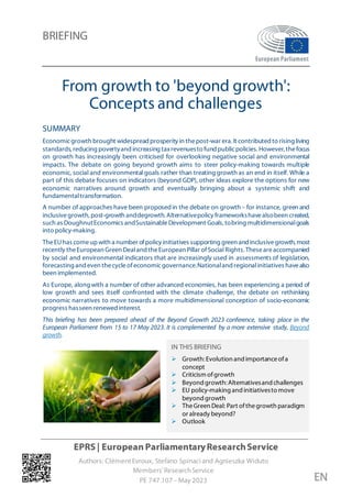 BRIEFING
EPRS | European ParliamentaryResearchService
Authors: ClémentEvroux, Stefano Spinaci and Agnieszka Widuto
Members'ResearchService
PE 747.107 – May 2023 EN
From growth to 'beyond growth':
Concepts and challenges
SUMMARY
Economicgrowth brought widespread prosperity in thepost-war era. It contributed to rising living
standards,reducing povertyandincreasing taxrevenuesto fundpublicpolicies.However, thefocus
on growth has increasingly been criticised for overlooking negative social and environmental
impacts. The debate on going beyond growth aims to steer policy-making towards multiple
economic, social and environmental goals rather than treating growth as an end in itself. While a
part of this debate focuses on indicators (beyond GDP), other ideas explore the options for new
economic narratives around growth and eventually bringing about a systemic shift and
fundamentaltransformation.
A number of approaches have been proposedin the debate on growth – for instance, green and
inclusivegrowth, post-growth anddegrowth. Alternativepolicy frameworkshavealsobeen created,
such as DoughnutEconomics andSustainableDevelopment Goals,tobring multidimensionalgoals
into policy-making.
TheEUhas comeupwith a number ofpolicy initiatives supporting green and inclusivegrowth,most
recently theEuropean Green Dealand theEuropean Pillar ofSocial Rights.Theseareaccompanied
by social and environmental indicators that are increasingly used in assessments of legislation,
forecasting and even thecycleofeconomicgovernance.Nationaland regionalinitiatives havealso
been implemented.
As Europe, along with a number of other advanced economies, has been experiencing a period of
low growth and sees itself confronted with the climate challenge, the debate on rethinking
economic narratives to move towards a more multidimensional conception of socio-economic
progress hasseen renewed interest.
This briefing has been prepared ahead of the Beyond Growth 2023 conference, taking place in the
European Parliament from 15 to 17 May 2023. It is complemented by a more extensive study, Beyond
growth.
IN THIS BRIEFING
 Growth: Evolution and importanceofa
concept
 Criticism ofgrowth
 Beyond growth: Alternativesand challenges
 EU policy-making and initiativesto move
beyond growth
 TheGreen Deal: Part ofthegrowth paradigm
or already beyond?
 Outlook
 