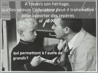 A travers son héritage,  quelles valeurs l’éducateur peut-il transmettre pour apporter des repères qui permettent à l’autre de grandir? 