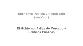 Economía Pública y Regulación
(sesión 1)
El Gobierno, Fallas de Mercado y
Políticas Públicas
 