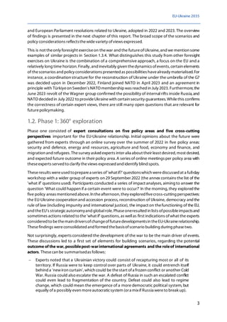 EU-Ukraine 2035
3
and European Parliament resolutions related to Ukraine, adopted in 2022 and 2023. The overview
of findings is presented in the next chapter of this report. The broad scope of the scenarios and
policy considerations reflectsthewidevariety ofviews expressed.
This is not theonly foresight exerciseon thewar and the futureofUkraine,and we mention some
examples of similar projects in Section 1.3.4. What distinguishes this study from other foresight
exercises on Ukraine is the combination of a comprehensive approach, a focus on the EU and a
relatively long time horizon. Finally, and inevitably given thedynamics ofevents, certain elements
of thescenarios and policy considerations presented as possibilities havealready materialised.For
instance, a coordination structure for the reconstruction of Ukraine under the umbrella of the G7
was decided upon in December 2022, Finland joined NATO in April 2023 and an agreement in
principle with Türkiyeon Sweden's NATO membershipwas reached in July 2023. Furthermore, the
June 2023 revolt of the Wagner group confirmed the possibility of internal rifts inside Russia,and
NATO decidedin July 2022 to provideUkrainewith certain security guarantees.Whilethis confirms
the correctness of certain expert views, there are still many open questions that are relevant for
futurepolicymaking.
1.2. Phase 1: 360° exploration
Phase one consisted of expert consultations on five policy areas and five cross-cutting
perspectives important for the EU-Ukraine relationship. Initial opinions about the future were
gathered from experts through an online survey over the summer of 2022 in five policy areas:
security and defence, energy and resources, agriculture and food, economy and finance, and
migration and refugees. Thesurvey asked experts inter alia about their least desired, most desired,
and expected future outcome in their policy area.A series of online meetings per policy area with
theseexperts served to clarify theviews expressedand identify blind spots.
Theseresults wereused topreparea series of'whatif?' questionswhich werediscussed at a full-day
workshop with a wider group of experts on 29 September 2022 (the annex contains the list of the
'what if' questions used). Participants conducted a series of impact analyses, aiming to answer the
question 'What could happen if a certain event were to occur?' In the morning,they explored the
five policy areas mentioned above.In theafternoon, they explored fivecross-cutting perspectives:
the EU-Ukraine cooperation and accession process, reconstruction of Ukraine, democracy andthe
rule of law (including impunity and international justice), the impact on thefunctioning of the EU,
and theEU's strategicautonomyand globalrole. Phaseoneresulted in lists ofpossibleimpactsand
sometimes actions related to the'what if' questions, as wellas first indications ofwhat the experts
considered to bethemain driversofchangeoffuturedevelopmentsin theEU-Ukrainerelationship.
Thesefindings wereconsolidated and formed thebasisofscenario building during phasetwo.
Not surprisingly, experts considered the development of the war to be the main driver of events.
These discussions led to a first set of elements for building scenarios, regarding the potential
outcome of the war, possiblepost-warinternational agreements and the roleof international
actors. Thesecan be summarisedas follows:
− Experts noted that a Ukrainian victory could consist of recapturing most or all of its
territory. If Russia were to keep control over parts of Ukraine, it could entrench itself
behind a 'newiron curtain', which could be thestart ofa frozen conflict or another Cold
War. Russia could also escalate the war. A defeat of Russia in such an escalated conflict
could even lead to fragmentation of the country. Defeat could also lead to regime
change, which could mean the emergence of a more democratic political system, but
equally ofa possibly even moreautocraticsystem (ora mixif Russia wereto break up).
 