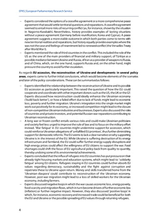 EPRS| EuropeanParliamentaryResearchService
4
− Experts considered theoptionsofa ceasefireagreement ora morecomprehensivepeace
agreement thatwould settleterritorialquestions andreparations. A ceasefireagreement
seemed to entailmorerisks ofrecurringconflict (as,for instance,shownby thesituation
in Nagorno-Karabakh). Nevertheless, history provides examples of lasting situations
without a peace agreement (Germany before reunification, Korea and Cyprus). A peace
agreement suggests a morestable outcomein which both parties come to terms with
newterritorialrealitiesand reparations, but history equally providesexampleswherethis
was not thecaseand feelings ofresentment led to renewedconflict (theVersailles Treaty
after World War I).
− Experts mentioned theroleofthird countries in theconflict. This included theroleofthe
US as the one of the main providers of financial and military support, of Türkiye as a
possiblemediatorbetweenUkraineand Russia, ofIran asa provider ofweaponstoRussia,
and of China, which, on the one hand, supports Russia and, on the other hand, might
pressurethecountryto avoid further escalation.
As regards EU accession, the reconstruction of Ukraine and developments in several policy
areas, experts came to further initial conclusions, which would become elements of the scenarios
and later ofthepolicy considerations. Thesecan besummarisedas follows:
− Experts identified therelationshipbetween thereconstructionofUkraineand itspossible
EU accession as particularly important.This raised the question of how the EU could
cooperateand coordinatewith other important donors such astheUS, theUK or theG7.
Experts discussed how reconstruction could ideally enhance the Ukrainian economy
('build back better'), or how a failed effort dueto lack of funds might lead to economic
loss, poverty and further migration. Ukraine's integration into the single market might
work out positively for its economy,or increased competition might lead to theclosure
ofnon-competitiveUkrainianindustriesand businesses.Expertsalso discussed theroles
ofcountries and privateinvestors, and potentialRussian war reparationscontributing to
Ukrainian reconstruction.
− A long war or frozen conflict entails various risks and could make Ukrainian politicians
and society feel less urged to improvetheruleof law and to focus on themilitary effort
instead. 'War fatigue' in EU countries might undermine support for accession, which
could reinforceUkrainian allegations of'unfulfilled EUpromises', thusfurther diminishing
support for democraticreforms.TheEUseems to lack a clearnarrativeonwhy supporting
Ukraine is in the interest of the EU. While Ukraine is suffering destruction of its energy
infrastructure and farmland, the EU could suffer further energy supply disruptions and
high energy prices could affect the willingness of EU citizens to support the war. Food
shortages could shift the focus of EU agricultural policy back from quality to quantity,
thereby undoing someofits environmentalachievements.
− Experts concluded that theinfluxofrefugees into EUcountries has putpressureon their
already tight housing markets and education systems, which might lead to 'solidarity
fatigue' among EU citizens. Refugees staying in EU countries could further absorb EU
values regarding democracy, sustainability and the fight against corruption and
repatriate these to Ukraine upon return. Money and skills transferred home from the
'Ukrainian diaspora' could contribute to reconstruction of the Ukrainian economy.
However, post-war migration might lead to a loss of skilled workers for the Ukrainian
economy, including farmers.
− Experts discussednegativeloopsin which thewar causes economicloss, energypoverty,
food scarcity and migration flows, which in turn becomedrivers offurthereconomicloss
(inflation) or further negative impact. However, they also discussed 'positive loops' in
which, for instance,economicrecoveryand increased tradecould bebeneficialfor both
theEU and Ukraineor thepossiblespreadingofEUvalues through returning refugees.
 