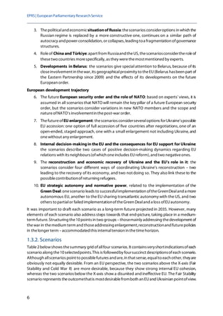 EPRS| EuropeanParliamentaryResearchService
6
3. Thepoliticaland economicsituationof Russia: thescenarios consideroptions in which the
Russian regime is replaced by a more constructive one, continues on a similar path of
autocracy and power consolidation, or collapses, leading toa fragmentation ofgovernance
structures.
4. Roleof China and Türkiye:apart from Russiaand theUS,thescenariosconsidertheroleof
thesetwo countries morespecifically, as they werethemostmentioned by experts.
5. Developments in Belarus: the scenarios give special attention to Belarus, because of its
closeinvolvement in thewar, its geographicalproximity to theEU(Belarus hasbeen part of
the Eastern Partnership since 2009) and the effects of its developments on the future
European order.
European development trajectory
6. The future European security order and the role of NATO: based on experts' views, it is
assumed in all scenarios that NATO will remain the key pillar of a future European security
order, but the scenarios consider variations in new NATO members and the scope and
natureofNATO's involvementin thepost-war order.
7. ThefutureofEU enlargement: thescenarios considerseveraloptions forUkraine'spossible
EU accession: one option of full accession of five countries after negotiations,one of an
open-ended, staged approach, one with a small enlargement not including Ukraine, and
onewithout any enlargement.
8. Internal decision-makingin the EU and the consequences for EU support for Ukraine:
the scenarios describe two cases of positive decision-making dynamics regarding EU
relations with its neighbours(ofwhich oneincludes EUreform), and two negativeones.
9. The reconstruction and economic recovery of Ukraine and the EU's role in it: the
scenarios consider four different ways of coordinating Ukraine's reconstruction – two
leading to the recovery of its economy, and two not doing so. They also link these to the
possiblecontributionofreturning refugees.
10. EU strategic autonomy and normative power, related to the implementation of the
Green Deal:onescenario leads to successfulimplementation oftheGreenDealand a more
autonomous EU, another to the EU sharing transatlantic autonomy with the US, and two
others to partialor failed implementationoftheGreen Dealand a loss ofEUautonomy.
It was important to draft each scenario as a long-term future projected in 2035. However, many
elements of each scenario also address steps towards that end-picture, taking place in a medium-
term future. Structuring the10points in two groups –thosemainly addressing thedevelopment of
thewar in themedium term and thoseaddressing enlargement,reconstructionand futurepolicies
in thelonger term –accommodated this internaltension in thetimehorizon.
1.3.2. Scenarios
Table2belowshows thesummary gridofallfour scenarios. It containsveryshortindicationsofeach
scenario along the10selectedpoints. This is followedby foursuccinct descriptionsofeach scenario.
Although allscenarios point to possiblefutures and are,in that sense,equalto each other, theyare
obviously not equally desirable. From an EU perspective, the two scenarios above the X-axis (Fair
Stability and Cold War II) are more desirable, because they show strong internal EU cohesion,
whereas the two scenarios below the X-axis show a disunited and ineffective EU. The Fair Stability
scenario represents theoutcomethatis mostdesirablefromboth an EUand Ukrainian pointofview.
 