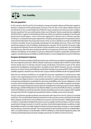 EPRS| EuropeanParliamentaryResearchService
8
Fair Stability
War and geopolitics
In this scenario, theEU and the US would give strong and steady military and financial support to
Ukraine, irrespective of the political party in power in the US. Due to the robust military actions of
the Ukrainian army, constant deliveries of Western heavy weapons and strict economic sanctions,
Ukraine would win the war and Russia be driven out of Ukraine. Victory would also be enabled by
thefall ofPutin's regimein thefinalphaseofthewar, beforeit could haveescalated. A newRussian
government would adopt a more constructive approach to Ukraine and its Western partners,
resulting in a comprehensive peace agreement,including (partial) payment of reparations and an
internationaltribunalfor theprosecutionofwar crimes. In return, Westerncountries would lift their
sanctions and allow Russia to gradually reintegrate into the global economy. China and Türkiye
would have played a role of mediator, facilitating this outcome. The EU and the US would co-sign
the agreement between Russia and Ukraine. Russia would be more cooperative, but not develop
truedemocracy. Most Russianswould copewith the consequences ofa lost war, ranging from lost
relatives and feelings of humiliation to poverty. Belarusian President Lukashenko, lacking Putin's
support, would losepowerand Belarus would embarkon a moreindependent coursefromMoscow.
European development trajectory
Sweden and Finland would join NATO during thewar and Ukrainewould join immediately after.As
the most experienced army in NATO,Ukraine could assure a leading role on NATO's eastern flank.
Crimea would return to Ukraine, Russian troops would leave Transnistria as part of the peace
agreement and Moldova would abandon neutrality and join NATO. However, Russia's continued
presence in South Ossetia and Abkhazia would block Georgia from joining NATO. With peace and
stability regained, neutralEUcountriesAustria,Cyprus,IrelandandMaltawould notapply forNATO.
After the war, Ukraine would focus on complex EU accession negotiations.It would have to solve
certain issues regarding governance and the rule of law, for instance reintegrating Donbas and
avoiding a new oligarch system. Long transition periods for implementing theEU's environmental
and agriculturallegislation would allowfor demining and fulfilling all accession obligations. In this
scenario, theEUwould embarkon internalreform (votingin Council, smaller European Commission,
number ofEuropeanParliament seats)toallowforenlargement involvingseveralcountries.Albania,
Montenegro andNorth Macedonia (the Western Balkan countries that fulfil all criteria), would join
theEUwith Moldova andUkraineby 2033. Ukrainewould becomethemainrecipient ofEUregional
and agriculturalfunds. Enlargementwould lead to labour mobility and economicgrowth.
The EU and Ukraine would coordinate reconstruction with input from the US, other G7 countries
and China. This would facilitatelinking investmentsto theaccession processand theEUGreen Deal.
Many refugees would return and contributeto accession and reconstruction. 'Building back better'
a modern, sustainableand digitalUkrainianeconomy, togetherwith localcitizens and civil society,
would attract foreign investors. In mostEUcountries, Green Dealimplementation would beon track.
Renewables would increasingly replacefossilfuels and greenagricultureemergeas a newstandard,
Ukraine being a showcase example. The new European order would be based on multilateralism,
with a strong EU being an essential pillar in NATO, wielding its value-based regulatory power, and
making substantialprogresstowards strategicautonomy in its defenceand its economy.
 