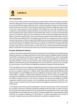 EU-Ukraine 2035
9
Cold War II
War and geopolitics
In this scenario, theEUand theUSwould also givesteady military and financialsupport to Ukraine.
However, although EU and US support would strengthen Ukraine enough to drive Russia back to
theareas oftheDonbas region capturedin 2014, it would not beableto recaptureallofits territory.
Russia would entrench itselfin Crimea and theoccupied partsofDonbas, buildinga modern version
of the iron curtain along this frozen frontline. From behind this 'new wall' and based on an
antagonistic understanding of opposing blocks, Russia would continue cyber-attacks and other
forms ofhybrid warfareagainst Ukraineand its Western allies. A futuresuccessor to President Putin
would not change this policy and the underlying narrative of Russian exceptionalism. Because
Western sanctions stayed in place, the Russian economy would re-orient itself towards the East.
China and Russia would bedriven increasingly intoeach other'sarms, alsobecauseofever moreUS
economicrestrictions on China. In spiteoftheir differences, Russia and China would beconsidered
as representatives ofa competing world order. TheEUwould increasingly sharethisvieworiginating
from the US, leading to a bipolar world. Türkiye would have to give up its mediating role and,
possibly under pressure of US sanctions on trade with Russia, cement its Westward orientation.
Belarus would enter into a formalunionwith Russia,in which Russia would havethedecisivevote.
European development trajectory
Sweden andFinlandwould join NATO and theincreasing tensionofa bipolar world might alsopush
Ireland to abandon itsneutrality.NeutralEUcountries Austria,Cyprus andMalta would nottakethat
step. NATO membership would not be an easy option for a divided Ukraine, which would instead
get security guarantees from its Western allies. This would encourage Moldova to abandon its
neutrality and sign a similar security compact, which would not cover Transnistria. Ukraine and
Moldova would de facto progressively integrate into many of NATO's structures, but a stronger
Russian presencein South Ossetia and Abkhazia woulddepriveGeorgia ofsimilar guarantees.
TheEUwould discuss howto integratea divided Ukraineinto the'European family'and finally allow
accession ofits freeterritories, referring to theprecedent ofCyprus, becauseEUintegration would
be seen as a political imperative in a bipolar world. Albania, Montenegro, North Macedonia (the
Western Balkan countries fulfilling all criteria) and Moldova would also accede. All new members
would follow a staged or 'step-by-step' integration process into the various EU policies; this
arrangement would allowtheEUto postponeinstitutionalreforms.As most EUMember Statesare
also NATO members and part of the security compacts with Ukraine and Moldova, EU-NATO
cooperation would increase, creating a true transatlantic security architecture. The OSCE, once
meant as a pan-Europeansecurity structure,would increasingly loseimportanceand focus on non-
military tasks.
In this bipolar world, China would not participate in Ukraine's reconstruction, which would be led
by a special G7 task force. Following subsequent packages of US restrictions on exports to China,
theUS and theEU would cooperatemoreon tradeand industrialpolicy with a view to controlling
the global flow of technology and raw materials. Changing supply chains and energy flows would
make the EU struggle to implement its Green Deal. In a world of geopolitics, the concept of
European strategicautonomywould bereplaced by transatlanticstrategicautonomy.
 