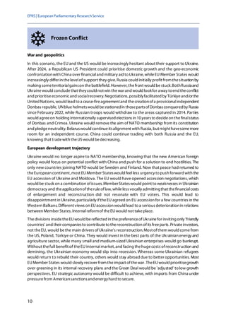 EPRS| EuropeanParliamentaryResearchService
10
Frozen Conflict
War and geopolitics
In this scenario, the EU and the US would be increasingly hesitant about their support to Ukraine.
After 2024, a Republican US President could prioritise domestic growth and the geo-economic
confrontationwith China over financialand military aid to Ukraine, whileEU Member States would
increasingly differ in thelevelof support they give. Russia could initially profit from thesituation by
making someterritorialgainson thebattlefield. However, thefront would bestuck.BothRussiaand
Ukrainewould concludethat theycould notwin thewarand would lookfor away toend theconflict
and prioritiseeconomicand socialrecovery. Negotiations, possiblyfacilitated by Türkiyeand/orthe
UnitedNations,wouldleadto a cease-fireagreementand thecreationofa provisionalindependent
Donbas republic. UNbluehelmetswould bestationedin thosepartsofDonbasconqueredby Russia
since February 2022, while Russian troops would withdraw to the areas captured in 2014. Parties
would agreeon holding internationally supervised elections in 10yearsto decideon thefinalstatus
of Donbas and Crimea. Ukraine would remove the aim of NATO membership from its constitution
and pledgeneutrality. Belaruswould continueitsalignment with Russia, butmighthavesomemore
room for an independent course. China could continue trading with both Russia and the EU,
knowing that tradewith theUSwould bedecreasing.
European development trajectory
Ukraine would no longer aspire to NATO membership, knowing that the new American foreign
policy would focus on potential conflict with China and push for a solution to end hostilities. The
only new countries joining NATO would be Sweden and Finland. Now that peace had returnedto
theEuropean continent, most EUMember Stateswould feelless urgency to push forward with the
EU accession of Ukraine and Moldova. The EU would have opened accession negotiations,which
would be stuck on a combination ofissues. MemberStateswouldpoint to weaknesses in Ukrainian
democracy and theapplicationoftheruleoflaw, whileless vocally admittingthatthefinancialcosts
of enlargement and reconstruction did not resonate with EU voters. This would lead to
disappointment in Ukraine,particularly iftheEU agreed on EU accession for a few countries in the
Western Balkans. Different views on EUaccession would lead to a serious deteriorationin relations
between Member States. InternalreformoftheEUwould not takeplace.
Thedivisions insidetheEUwould bereflectedin thepreferenceofUkrainefor inviting only 'friendly
countries' and their companiesto contributeto thereconstruction ofitsfreeparts. Privateinvestors,
not theEU, would bethe main drivers ofUkraine's reconstruction. Most ofthem would comefrom
the US, Poland, Türkiye or China. They would invest in the best parts of the Ukrainian energy and
agriculture sector, while many small and medium-sized Ukrainian enterprises would go bankrupt.
Without thefull benefit of theEU internalmarket,and facing thehugecosts ofreconstruction and
demining, the Ukrainian economy would slip into recession. Whereas some Ukrainian refugees
would return to rebuild their country, others would stay abroaddue to better opportunities. Most
EUMember States wouldslowly recover from theimpact ofthewar. TheEUwould prioritisegrowth
over greening in its internal recovery plans andthe Green Deal would be 'adjusted' to low growth
perspectives. EU strategic autonomy would be difficult to achieve, with imports from China under
pressurefrom Americansanctionsand energyhard to secure.
 