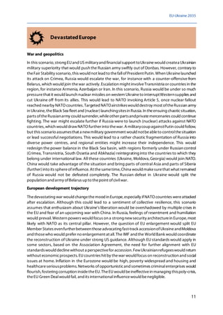 EU-Ukraine 2035
11
DevastatedEurope
War and geopolitics
In this scenario, strong EUand USmilitaryand financialsupport toUkrainewould createa Ukrainian
military superiority that would push the Russian army swiftly out of Donbas. However, contrary to
theFair Stability scenario, this would not lead to thefallofPresident Putin.When Ukrainelaunched
its attack on Crimea, Russia would escalate the war, for instance with a counter-offensive from
Belarus, which would join thewar actively.Escalation might involveTransnistria or countries in the
region, for instance Armenia, Azerbaijan or Iran. In this scenario, Russia would be under so much
pressurethat it would launch nuclear missiles on western Ukraineto interruptWesternsupplies and
cut Ukraine off from its allies. This would lead to NATO invoking Article 5, once nuclear fallout
reachednearby NATO countries. Targeted NATOairstrikeswould destroy most oftheRussian army
in Ukraine, theBlack Sea fleet and (nuclear)launchingsitesin Russia. In theensuing chaoticsituation,
parts oftheRussianarmy could surrender,whileother partsandprivatemercenaries couldcontinue
fighting. The war might escalate further if Russia were to launch (nuclear) attacks against NATO
countries, which would drawNATO further into thewar.A militarycoupagainstPutin could follow,
but this scenario assumesthat a newmilitary government would notbeableto controlthesituation
or lead successful negotiations. This would lead to a rather chaotic fragmentation of Russia into
diverse power centres, and regional entities might increase their independence. This would
redesign the power balance in the Black Sea basin, with regions formerly under Russian control
(Crimea, Transnistria, South Ossetia and Abkhazia) reintegrating into the countries to which they
belong under international law. All these countries (Ukraine, Moldova,Georgia)would join NATO.
China would take advantage of the situation and bring parts of central Asia and parts of Siberia
(further)into its sphereofinfluence. At thesametime, China would makesurethat what remained
of Russia would not be defeated completely. The Russian defeat in Ukraine would split the
population and army ofBelarus upto thepoint ofcivilwar.
European development trajectory
Thedevastating war would changethemood in Europe, especially ifNATO countries wereattacked
after escalation. Although this could lead to a sentiment of collective resilience, this scenario
assumes that enthusiasm about Ukraine's liberation would be overshadowed by multiple crises in
the EU and fear of an upcoming war with China. In Russia, feelings of resentment and humiliation
would prevail.Western powers would focus on a strong newsecurity architecturein Europe, most
likely with NATO as its central pillar. However, the question of EU enlargement would split EU
Member States evenfurtherbetween thoseadvocating fast-track accessionofUkraineandMoldova
and thosewho would prefer no enlargement at all. The IMF andthe WorldBank wouldcoordinate
the reconstruction of Ukraine under strong US guidance. Although EU standards would apply in
some sectors, based on the Association Agreement, the need for further alignment with EU
standardswould declinewithout a perspectivefor accession. FewUkrainianrefugeeswould return
without economicprospects. EUcountries hit by thewar would focus on reconstruction and social
issues at home. Inflation in the Eurozone would be high, poverty widespread and housing and
healthcareseriousproblems. Networks ofopportunisticand sometimes criminalenterprises would
flourish, fostering corruption insidetheEU. TheEUwould beineffectivein managing thispoly-crisis,
theEU Green Dealwould fail, andits internationalinfluencewould benegligible.
 
