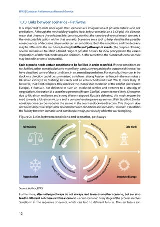 EPRS| EuropeanParliamentaryResearchService
12
1.3.3. Links between scenarios – Pathways
It is important to note once again that scenarios are imaginations of possible futures and not
predictions.Although themethodologyappliedleads to fourscenarioson a 2x2 grid,this does not
mean that thesearetheonly possiblescenarios, nor that thenarrativeofevents in each scenario is
the only possible option within that scenario. Scenarios are a tool to help visualise the possible
consequences of decisions taken under certain conditions. Both the conditions and the decisions
may bedifferent in therealfuture,leading to different'pathways' of events. Thepurposeofhaving
several scenarios is to reflect a broad range of possible futures, to show policymakers the various
implications ofdifferent conditions and decisions. At thesametime, thenumber ofscenariosmust
stay limited in order to bepractical.
Each scenario needs certain conditions to be fulfilledin order to unfold. If theseconditions are
not fulfilled, other scenarios becomemorelikely,particularly regardingtheoutcomeofthewar.We
havevisualised someoftheseconditions in an arrowdiagram below. Forexample, thearrows in the
clockwise direction could be summarised as follows: strong Russian resilience in the war makes a
Ukrainian victory (Fair Stability) less likely and an entrenched front (Cold War II) more likely. If,
however, that front collapses, this increases the chances for escalation of the conflict (Devastated
Europe). If Russia is not defeated in such an escalated conflict and switches to a strategy of
negotiations,theoptionofa ceasefireagreement (Frozen Conflict)becomesmorelikely. If,however,
due to Ukrainian resilience and strong Western support, Russia is defeated, this might reopen the
road towards a Ukrainian victory and a comprehensive peace agreement (Fair Stability). Similar
considerations can be made for the arrows in the counter-clockwisedirection. This diagram does
not necessarily coverallpossiblerelations betweenconditions andscenarios. However, it illustrates
thefluidity between scenarios and possiblepathways,particularly whilethewar is ongoing.
Figure2: Links betweenconditions andscenarios,pathways
Source: Author, EPRS.
Furthermore, alternative pathways do not always lead towards another scenario, but can also
lead todifferent outcomes withinascenario – a 'subscenario'. Everystageoftheprocessinvolves
'junctions' in the sequence of events, which can lead to different futures. The real future can
 
