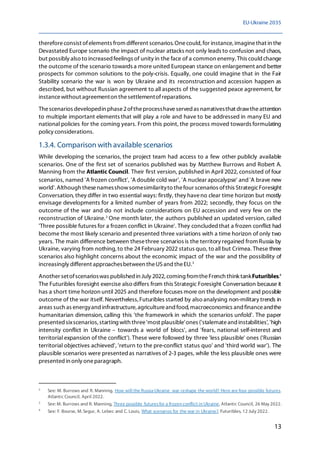 EU-Ukraine 2035
13
thereforeconsist ofelements from different scenarios. Onecould,for instance,imaginethat in the
Devastated Europe scenario the impact of nuclear attacks not only leads to confusion and chaos,
but possibly also to increased feelings of unity in the face of a common enemy. This could change
the outcome of the scenario towards a more united European stance on enlargement and better
prospects for common solutions to the poly-crisis. Equally, one could imagine that in the Fair
Stability scenario the war is won by Ukraine and its reconstruction and accession happen as
described, but without Russian agreement to all aspects of the suggested peace agreement, for
instancewithout agreementon thesettlementofreparations.
Thescenarios developedin phase2oftheprocesshaveserved as narrativesthat drawtheattention
to multiple important elements that will play a role and have to be addressed in many EU and
national policies for the coming years. From this point, the process moved towards formulating
policy considerations.
1.3.4. Comparison with available scenarios
While developing the scenarios, the project team had access to a few other publicly available
scenarios. One of the first set of scenarios published was by Matthew Burrows and Robert A.
Manning from the Atlantic Council. Their first version, published in April 2022, consisted of four
scenarios, named 'A frozen conflict', 'A double cold war', 'A nuclear apocalypse' and 'A brave new
world'. Although thesenamesshowsomesimilarityto thefour scenarios ofthis StrategicForesight
Conversation, they differ in two essential ways: firstly, they haveno clear time horizon but mostly
envisage developments for a limited number of years from 2022; secondly, they focus on the
outcome of the war and do not include considerations on EU accession and very few on the
reconstruction of Ukraine.2
One month later, the authors published an updated version, called
'Three possible futures for a frozen conflict in Ukraine'. They concludedthat a frozen conflict had
become the most likely scenario and presented three variations with a time horizon of only two
years. The main difference between thesethree scenarios is the territory regained from Russia by
Ukraine, varying from nothing,to the 24 February 2022 status quo, to all but Crimea. These three
scenarios also highlight concerns about the economic impact of the war and the possibility of
increasingly different approachesbetween theUS and theEU.3
Another setofscenarioswas published in July 2022, coming fromtheFrench think tankFuturibles.4
The Futuribles foresight exercise also differs from this Strategic Foresight Conversation because it
has a short time horizon until 2025 and therefore focuses more on the development and possible
outcome of the war itself. Nevertheless,Futuribles started by also analysing non-military trends in
areas such as energyand infrastructure, agricultureand food, macroeconomics and financeandthe
humanitarian dimension, calling this 'the framework in which the scenarios unfold'. The paper
presented sixscenarios, starting with three'most plausible'ones ('stalemateand instabilities','high
intensity conflict in Ukraine – towards a world of blocs', and 'fears, national self-interest and
territorial expansion of the conflict'). These were followed by three 'less plausible' ones ('Russian
territorial objectives achieved', 'return to the pre-conflict status quo' and 'third world war'). The
plausible scenarios were presentedas narratives of 2-3 pages, while the less plausible ones were
presented in only oneparagraph.
2
See: M. Burrows and R. Manning, How will the Russia-Ukraine war reshape the world? Here are four possible futures,
Atlantic Council, April 2022.
3
See: M. Burrows and R. Manning, Three possible futuresfor a frozen conflict in Ukraine, Atlantic Council, 26 May 2022.
4
See: F. Bourse, M. Segur, A. Lebec and C. Louis, What scenarios for the war in Ukraine?, Futuribles, 12 July 2022.
 