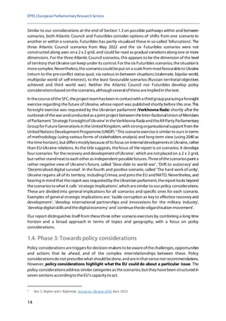 EPRS| EuropeanParliamentaryResearchService
14
Similar to our considerations at the end of Section 1.3 on possible pathways within and between
scenarios, both Atlantic Council and Futuribles consider options of shifts from one scenario to
another or within a scenario. Futuribles has partly visualised these in so-called 'bifurcations'. The
three Atlantic Council scenarios from May 2022 and the six Futuribles scenarios were not
constructed along axes on a 2 x 2 grid, and could be read as gradual variations along one or more
dimensions. For the three Atlantic Council scenarios, this appears to be the dimension of the level
of territory that Ukrainecan keepunder its control. For thesix Futuribles scenarios, thesituation is
morecomplex. Nevertheless, thescenarioscould beput on a scalefrom mostfavourableto Ukraine
(return to the pre-conflict status quo), via various in-between situations (stalemate, bipolar world,
multipolar world of self-interest), to the least favourable scenarios (Russian territorial objectives
achieved and third world war). Neither the Atlantic Council nor Futuribles develop policy
considerationsbased on thescenarios, althoughseveraloftheseareimplied in thetext.
In thecourseoftheSFC, theproject teamhasbeen in contactwith a third grouppursuinga foresight
exercise regarding the future of Ukraine, whosereport was publishedshortly before this one.This
foresight exercise was requestedby the Ukrainian parliament (Verkhovna Rada) shortly after the
outbreak ofthewar andconducted as a joint project between theInter-factionalUnion ofMembers
ofParliament 'StrategicForesightofUkraine'in theVerkhovna Rada and theAll-Party Parliamentary
Groupfor FutureGenerations in theUnited Kingdom, with strong organisationalsupport from the
United Nations Development Programme(UNDP).5
This scenario exerciseis similar to ours in terms
of methodology (using various forms of stakeholders analysis) and long-term view (using 2040 as
thetimehorizon), but differsmostlybecauseofits focus on internaldevelopmentsin Ukraine, rather
than EU-Ukraine relations. As the title suggests, thefocus of the report is on scenarios. It develops
four scenarios 'for therecovery and development ofUkraine', which arenot placed on a 2 x 2 grid,
but rather stand next to each other as independent possiblefutures. Threeofthescenariospaint a
rather negative view of Ukraine's future, called 'Slow slide to world war', 'Drift to autocracy' and
'Decentralised digital survival'. In the fourth and positive scenario, called 'The hard work of unity',
Ukraine regains all of its territory, including Crimea, and joins the EU andNATO.Nevertheless, and
bearing in mind that thereport was requestedby theUkrainian parliament, thereport looks beyond
thescenarios to what it calls 'strategicimplications', which aresimilar to our policy considerations.
These are divided into general implications for all scenarios and specific ones for each scenario.
Examples of general strategic implications are: 'tackle corruption as key to effective recovery and
development', 'develop international partnerships and innovations for the military industry',
'developdigitalskills and thedigitaleconomy' and 'continuethede-oligarchisation movement'.
Our report distinguishes itself from thesethree other scenario exercises by combining a long time
horizon and a broad approach in terms of topics and geography, with a focus on policy
considerations.
1.4. Phase 3: Towards policy considerations
Policy considerations aretriggers for decision-makers to beawareofthechallenges, opportunities
and actions that lie ahead, and of the complex interrelationships between these. Policy
considerationsdo not prescribewhat should bedone, and arein that sensenot recommendations.
However, policy considerations highlight what the EU could do about a particular issue. The
policy considerationsaddress similar categories as thescenarios, but they havebeen structured in
seven sections accordingto theEU's capacity to act.
5
See: C. Baylon and I. Kylymnyk, Scenarios: Ukraine 2040, Kyiv, 2023.
 