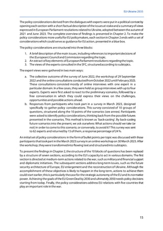 EU-Ukraine 2035
15
Thepolicy considerationsderived from thedialogueswith experts wereput in a politicalcontext by
opening each section with a short factualdescription oftheissuesat stakeand a summaryofviews
expressed in European Parliament resolutions related to Ukraine, adoptedbetween theautumnof
2021 and June 2023. The complete overview of findings is presented in Chapter 2. To make the
policy considerations moreusefulfor EUpolicymakers, each sectionin Chapter 2ends with a set of
considerationswhich could serveas guidancefor EUaction, presented in a bluebox.
Thepolicy considerations arestructured into threeblocks:
1. A briefdescription ofthemain issues,including references to importantdecisions of
the(European)Counciland Commissionregarding thetopic.
2. An extract ofkey elements ofEuropeanParliamentresolutionsregardingthetopic.
3. Theviews of theexperts consulted in theSFC, structuredaccording to subtopics.
Theexpert views were gathered in two main ways:
a. The collective outcome of the survey of June 2022, the workshop of 29 September
2022 and theonlineconsultations conductedfromOctober 2022untilFebruary2023.
These consultations consisted mostly of online interviews with one expert in a
particular domain. In a few cases, they wereheld as groupinterviews with upto four
experts. Experts were first asked to react to the preliminary scenarios,followed by a
free conversation in which they could express their views on the challenges,
opportunitiesand possibleactions ahead.
b. Responses from participants who took part in a survey in March 2023, designed
specifically to gather policy considerations. This survey consisted of 10 groups of
questions, structured along the 10 points of the scenarios (see annex). Participants
were asked to identify policy considerations, thinking back from thepossiblefutures
presented in the scenarios. This method is known as 'back-casting'.By back-casting
future scenarios into the present, we ask ourselves: What actions should we take (or
not)in order to cometo this scenario, or conversely, to avoid it? This survey was sent
to 62 experts and returned by 15ofthem, a responsepercentageof24%.
An initialset ofpolicy considerations in theformofbullet points per topicwas discussed with those
participants thattookpart in theMarch 2023surveyin an onlineworkshopon 30March 2023. After
theworkshop, theyweretransformedinto flowing text and structuredinto subtopics.
To present thefindings in Chapter 2, thestructureofthe10 blocks of questions has been replaced
by a structure of seven sections, according to the EU's capacity to act in various domains. The first
section is directed at medium-term actions related to thewar, such asmilitaryand financialsupport
and diplomatic initiatives. The subsequent sections address long-term issues, such as the future
security architecture of Europe, EU enlargement and the reconstruction of Ukraine. Although the
accomplishment of these objectives is likely to happen in the long term, actions to achieve them
could start earlier;thisis particularly thecasefor thestrategicautonomy oftheEUand itsnormative
power. Achieving thegoals oftheEUGreenDealby 2030and ultimately 2050needs policy decisions
starting from today. Finally, the policy considerations address EU relations with five countries that
play an important rolein thewar.
 