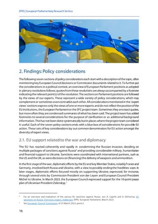 EPRS| EuropeanParliamentaryResearchService
16
2. Findings:Policy considerations
Thefollowing seven sections ofpolicy considerationseach start witha descriptionofthetopic, often
mentioning key European Councildecisions or Commission documents related to it. To further put
theconsiderations in a political context, an overviewofEuropean Parliament positions as adopted
in plenary resolutions follows;quotesfromtheseresolutions arealwaysaccompanied by a footnote
indicating therelevant point(s)oftheresolution. Thesectionson Parliamentpositions arefollowed
by the views of our experts. These represent a wide variety of policy considerations, which may
complement or sometimes evencontradict each other. Allconsiderationsmentioned in the'expert
views' sections express only theviews ofoneor moreexperts and do not reflect thepositionofthe
EUinstitutions, theEuropean Parliamentor theSFCproject team. Sometimes they areexact quotes,
but moreoften they arecondensed summaries ofwhat has been said. Theproject team has added
footnotes to several considerations for the purpose of clarification or as additional background
information. Thishas not been donesystematically butin places wheretheproject team considered
it useful. Each of the seven policy sections ends with a blue box of considerations for possible EU
action. These sets of key considerations lay out common denominators for EU action amongst the
diversity ofexpert views.
2.1. EU support relatedto the war and diplomacy
The EU has reacted coherently and rapidly in condemning the Russian invasion, deciding on
multiple packages of sanctions against Russia6
and providing considerable military, humanitarian
and financial support to Ukraine. Sanctions were coordinated with international partners, such as
theUS and theUK, as weredecisions on (financing)thedelivery ofweapons and ammunition.
In thefirst stageofthewar, diplomaticefforts by theEUand key Member States, notablyFranceand
Germany, involvedboth Russia and Ukraine, with a view to possibly ending the hostilities soon. In
later stages, diplomatic efforts focused mostly on supporting Ukraine, expressed, for instance,
through several visits by Commission President von der Leyen and European Council President
Michel to Ukraine. In March 2023, the European Council expressed support for the 10-point peace
plan of Ukrainian President Zelenskyy.7
6
For an overview and evaluation of the various EU sanctions against Russia, see: A. Caprile and A. Delivorias, EU
sanctions on Russia: Overview, impact, challenges, EPRS, European Parliament, March 2023.
7
See European Council Conclusions of 23 March 2023, point 2.
 