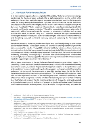 EU-Ukraine 2035
17
2.1.1. European Parliament resolutions
In its first resolution regarding thewar,adoptedon 1March2022,8
theEuropeanParliament strongly
condemned the Russian invasion and called for a diplomatic solution to the conflict, while
welcoming the sanctions against Russia and suggesting more targeted sanctions. Parliament also
called for 'strengthening Ukraine's defence capacities' and supported the 'historic decision to
allocate significant additional funding to provide Ukraine with defensive weapons through the
European Peace Facility'.9
It also welcomed EU support in the area of cybersecurity and called for
economic and financial support to Ukraine.10
The call for support to Ukraine was reiterated and
developed – adding humanitarian aid, for instance – in subsequent resolutions, such as those
adopted on 9 March, 7 April and 5 May 2022.11
The latter addressed the logistical challenges of
replacing blocked sea routes by land routes for trade,calling for betterrailconnectionswith theEU
and liberalising road, rail and inland waterway transport, welcoming the 'Getreidebrücke'
initiative.12
Parliament (indirectly) addressed possible war fatigue in EU countries by calling to fight Russian
disinformation in the EU and support citizens and enterprises suffering economically from the
consequences of the war. On 19 May 2022, it called for 'solidarity with thoseaffected by this new
severecrisis, in orderto helphouseholdsandcompanies,in particular SMEs', because'adetermined,
coordinatedandsolidarity-based European responseis essentialto limit thespread ofthe crisis by
identifying, preventing and mitigating its economic and social consequences, and therefore
maintaining Europeancitizens'support fortheactionstaken against Russia andfor theother actions
needed in supporting theUkrainiansin their defence'.13
Almost a year after the start of the war, Parliament focused more strongly on military support.On
2 February 2023,for instance, it called 'on theMember States toincreaseand acceleratetheir military
assistanceto Ukraine, in particular theprovision ofweapons,in responseto clearlyidentified needs'
and urged them 'to speed up the delivery of military support and equipment to Ukraine', while
welcoming 'the decision of the governments of several EU Member States, the US, the UK and
Canada to deliver modern main battle tanks to Ukraine'.14
On 16 February 2022, Parliament stated
that 'themain objectiveforUkraineis to win thewar againstRussia, understood as itsability to drive
all theforces ofRussia, itsproxies and allies out oftheinternationally recognised territory ofUkraine;
[and that Parliament]considersthat this objectivecan bemet only throughthecontinued, sustained
and steadily increasing supply of all types of weapons to Ukraine, without exception'. Parliament
reaffirmed its support for providingmilitary aid to Ukraine'for as long as necessary' and called 'for
8
Resolution of 1 March 2022 on the Russian aggression against Ukraine.
9
Ibid, point 27. For more information on the use of the European Peace Facility, see: B. Bilquin, European Peace Facility:
State of play as of 31 March 2023, EPRS, European Parliament, April 2023.
10
Ibid, points 30 and 34.
11
Resolution of 9 March 2022 on foreign interference in all democratic processes in the EU, including disinformation;
Resolution of 7 April 2022 on the conclusions of the European Council meeting of 24-25 March 2022, including the
latest developments of the war against Ukraine and the EU sanctions against Russia and their implementation;
Resolution of 5 May 2022 on the impact of the Russian illegal war of aggression against Ukraine on the EU transport
and tourism sectors.
12
Ibid (5 May 2022), in particular points 28, 29, 32 and 39.
13
Resolution of 19 May 2022 on the social and economic consequences for the EU of the Russian war in Ukraine –
reinforcing the EU's capacity to act, point 5.
14
Resolution of 2 February 2023 on the Preparation of the EU-UA Summit, point 7.
 