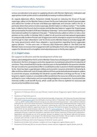 EPRS| EuropeanParliamentaryResearchService
18
serious consideration to be given to supplying Ukraine with Western fighter jets, helicopters and
appropriatemissilesystemsand to substantially increasing munitions deliveries'.15
As regards diplomatic efforts, Parliament initially focused on reducing the threat of Russian
espionage, calling 'on the Member States to lower theRussian Federation'slevelofrepresentation
and reduce the number of Russian and Belarusian diplomatic and consular staff in the EU, in
particular wheretheir actions involveespionage, disinformation or military matters'.16
Ten months
later, it called on theCouncil, theCommission and theMemberStatesto 'support the10-pointpeace
plan presented by PresidentofUkraineVolodymyr Zelenskyy17
and towork towards establishing an
international coalition to implement that plan'.18
Parliament also called on others to take a clear
position on the conflict. In October 2022, it called 'on all countries and international organisations
to unequivocally condemn Russia'swar ofaggression and its attemptsto acquireterritoryby force
and through its sham referendums' and 'for the EU andits Member States to actively engage with
the many governments which have adopted a neutral position regarding Russia's aggression
against Ukraine'.19
In the same vein, in February 2023 Parliament called on 'the EEAS and the
Member States to increasetheir engagementwith world leaders from otherregionswith regard to
support for Ukraineand to strengthen internationalpressureon theRussian regime'.20
2.1.2. Expert views
EU support to Ukraine and the development of the war
Experts acknowledged that theEUand its Member Stateshavealreadygiven considerablesupport
to Ukrainein theform ofweapons and other equipment, humanitarianaid and theintroductionof
sanctions. They noted that 2023may bea decisiveyear on thebattlefield for thequestion whether
thewar is to becomea protractedconflict or could lead toa clear outcomein theforeseeablefuture.
So far, there has been a gap between military and economic resources promised to Ukraineby its
allies and thosedelivered. Lack of(timely)deliveryofthese, particularlyadvanced weapons systems
to control the airspace, would delay the Ukrainian counter-offensive and drag out thewar. In the
long term, experts noted, an unresolved conflict would drain theresources ofUkraineand its allies
and lead to more militarisation and corresponding budgetary consequences. A protracted low-
intensity conflict could benefit Russia, which could use the time to replenish its resources and
resumeactivehostilities onceready.
15
Resolution of 16 February 2023 on one year of Russia's invasion and war of aggression against Ukraine, points 8 and
18.
16
Resolution of 7 April 2022, point 32.
17
After presenting a 'formula for peace' at the UN General Assembly of September 2022, Ukrainian President Zelenskyy
presented a 10-point peace plan at the G20 leadersmeeting in Bali on 15 November 2022. It combinessectoral issues
– such as callsfor nuclear safety, food and energy security, and environmental protection – with conditions related to
ending the war, such as thereleaseof prisoners, restorationof territorialintegrity,withdrawalof Russian troops, justice
for war crimes, security guarantees and 'a document confirming the end of the war signed by the parties'. The
European Parliament called for supporting the plan on 2 February 2023 and the European Council did so on 23 March
2023; the EU has not presented peace plans of its own. At a press conference on 18 January 2023, Russian Foreign
Minister Lavrov said: [the Ukrainian peace plan] 'cram[s] everything together: food, energy and biological security, the
withdrawal of Russian troops from everywhere, repentance of the Russian Federation, a tribunal and condemnation.
Negotiations with Zelensky are out of the question, because he adopted a law that banned talks with the Russian
Government', and added, on the prospects for talks between Russia and the West: 'We are ready to consider serious
proposals and to decide on what we do next. So far, there have not been such proposals.'
18
Resolution of 8 February 2023 on the Preparation of the EU-UA Summit, point 8.
19
Resolution of 6 October 2022 on Russia's escalation of itswar of aggression against Ukraine, point 3.
20
Resolution of 16 February 2023 on one year of Russia's invasion and war of aggression against Ukraine, point 28.
 