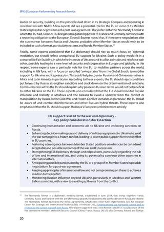 EPRS| EuropeanParliamentaryResearchService
20
leader on security, building on the principles laid down in its Strategic Compass andoperating in
coordination with NATO. A few experts did see a potential role for the EU or some of its Member
States in possiblenegotiationsofa post-war agreement. Theyreferred to the'Normandy Format'in
which theEU had, since2014, delegated negotiatingpower to Franceand Germany combined with
a reporting obligationto theEuropean Council. Experts noted that,iftherewerenegotiations after
the current war between Russia and Ukraine, probably other Member States would wish to be
included in such a format, particularly eastern and NordicMember States.24
Finally, some experts considered that EU diplomacy should not so much focus on potential
mediation, but should reflect unequivocal EU support for Ukraine. Such a policy would fit in a
scenario likeFair Stability, in which theinterests ofUkraineand its allies coincideand reinforceeach
other, possibly leading to a new level of security and cooperation in Europe and globally. In this
respect, some experts saw a particular role for the EU to mobilise partners across the world,
including in UN fora, with a focus on so-called 'swing states' from the Global South, to mobilise
support for Ukraineand its peaceplan. This could helpto counter Russian and Chinesenarratives in
Africa and Latin America in particular. According to theseexperts, the EU should reject conditions
put forward by Russia, strengthen sanctions and crack down on the circumvention of sanctions.
Communication within theEUshould explain why peaceon Russian terms would not bebeneficial
to either Ukraine or the EU. These experts also considered that the EU should monitor Russian
influence and stability in Moldova and the Balkans to avoid a spillover from the conflict or
manipulation by Russia. In the Cold War and Frozen Conflict scenarios in particular, the EU should
be aware of and combat disinformation and other Russian hybrid threats. These experts also
emphasised thattheEUshould supportMoldova's European ambition moreactively.
24
The Normandy format is a diplomatic meeting format, established in June 2014, that brings together France,
Germany, Russia and Ukraine with the aim of finding a peaceful resolution to the conflict between Russia and Ukraine.
The Normandy format facilitated the Minsk agreements, which were never fully implemented. See, for instance:
Center for Strategic and International Studies (CSIS), 9 February 2022, Understanding the Normandy format and its
relation to the current standoff with Russia. One expert suggested that a new format called P5+3 could consist of the
five permanent members of the UN Security Council (China, France, Russia, UK, US) plus Germany, Poland and Türkiye.
EU support relatedto thewar and diplomacy–
Key policy considerationsfor EUaction
• Continuing humanitarian and economic aid to Ukraine and enforcing sanctions on
Russia.
• Enhancing decision-making on and delivery of military equipment to Ukraineto avoid
thewar turning into a frozen conflict, leading to lower public support for thewar effort
in EUcountries.
• Fostering convergence between Member States' positions on what can be considered
acceptableand possibleoutcomesofthewar and EUaccession.
• Strengthening EU diplomacy through united positions, particularly regarding the rule
of law and international law, and using its potential to convince other countries in
internationalfora.
• Anticipating possibleparticipation by theEUor a groupofits Member Statesin possible
negotiations for a post-war agreement.
• Keeping upprinciples ofinternationallawand not compromising on theseto achievea
solution to theconflict.
• Monitoring Russian influence beyond Ukraine, particularly in Moldova and Western
Balkan countries, with a viewto avoiding spillovers from theconflict.
 