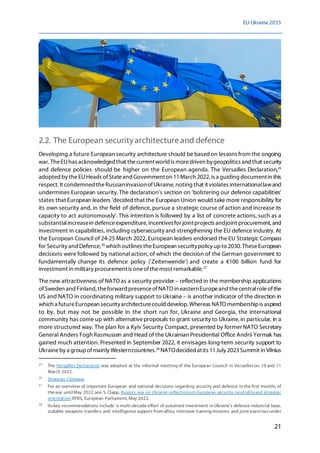 EU-Ukraine 2035
21
2.2. The European securityarchitectureand defence
Developing a future European security architecture should be basedon lessons from the ongoing
war.TheEUhas acknowledged that thecurrentworld is moredriven bygeopolitics and that security
and defence policies should be higher on the European agenda. The Versailles Declaration,25
adopted by theEUHeads ofStateand Governmenton 11March 2022, is a guiding documentin this
respect. It condemned theRussianinvasionofUkraine, noting that it violates internationallawand
undermines European security.The declaration's section on 'bolstering our defence capabilities'
states that European leaders 'decided that the European Union would take more responsibility for
its own security and, in the field of defence, pursue a strategic course of action and increase its
capacity to act autonomously'. This intention is followed by a list of concrete actions, such as a
substantialincreasein defenceexpenditure, incentivesfor jointprojects andjoint procurement, and
investment in capabilities, including cybersecurity and strengthening the EU defence industry. At
the European Council of 24-25 March 2022, European leaders endorsed the EU Strategic Compass
for Security and Defence,26
which outlines theEuropean securitypolicy upto 2030. TheseEuropean
decisions were followed by national action, of which the decision of the German government to
fundamentally change its defence policy ('Zeitenwende') and create a €100 billion fund for
investment in military procurementis oneofthemost remarkable.27
The new attractiveness of NATO as a security provider – reflected in the membership applications
ofSweden andFinland,theforward presenceofNATO in easternEuropeand thecentralroleofthe
US and NATO in coordinating military support to Ukraine – is another indicator of the direction in
which a futureEuropean securityarchitecturecould develop.Whereas NATO membershipis aspired
to by, but may not be possible in the short run for, Ukraine and Georgia, the international
community has come up with alternativeproposals to grant security to Ukraine,in particular, in a
more structured way. The plan for a Kyiv Security Compact, presented by former NATO Secretary
General Anders Fogh Rasmussen and Head of the Ukrainian Presidential Office Andrii Yermak has
gained much attention. Presented in September 2022, it envisages long-term security support to
Ukraineby a groupofmainly Westerncountries.28
NATOdecided atits 11July 2023Summit in Vilnius
25
The Versailles Declaration was adopted at the informal meeting of the European Council in Versailleson 10 and 11
March 2022.
26
Strategic Compass.
27
For an overview of important European and national decisions regarding security and defence in the first months of
thewar untilMay 2022,see: S. Clapp, Russia's war on Ukraine: reflectionson European security, neutralityand strategic
orientation, EPRS, European Parliament, May 2022.
28
Itskey recommendations include 'a multi-decade effort of sustained investment in Ukraine's defence industrial base,
scalable weapons transfers and intelligence support from allies, intensive training missions and joint exercisesunder
 