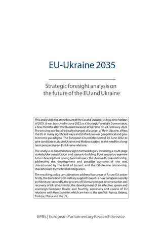 EPRS | European ParliamentaryResearchService
Strategicforesightanalysison
the futureofthe EUandUkraine
This analysis looks atthefutureoftheEUand Ukraine, usinga timehorizon
of2035. It was launched in June2022as a StrategicForesight Conversation,
a few months after the Russian invasion of Ukraine on 24 February 2022.
Theensuing war hasdrastically changed allaspectsoflifein Ukraine, affects
theEU in many significant ways and shifted pre-war geopoliticaland geo-
economic paradigms. The European Council decision of 24 June 2022 to
givecandidatestatus to Ukraineand Moldova added totheneed fora long-
term perspectiveon EU-Ukrainerelations.
The analysis is based on foresight methodologies, including a multi-stage
stakeholder consultation and scenario building. Four scenarios examine
futuredevelopmentsalong two main axes: theUkraine-Russiarelationship,
addressing the development and possible outcome of the war,
characterised by the level of hazard; and the EU-Ukraine relationship,
characterised by thelevelofintegration.
The resulting policy considerations address four areas of future EU action:
firstly, thetransition from militarysupport towards anewEuropean security
architecture; secondly, theprocess ofEUenlargement, reconstruction and
recovery of Ukraine; thirdly, the development of an effective, green and
sovereign European Union; and fourthly, continuity and review of EU
relations with five countries which are key to the conflict: Russia, Belarus,
Türkiye, China and theUS.
EU-Ukraine2035
 