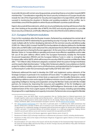 EPRS| EuropeanParliamentaryResearchService
22
to provideUkrainewith certain securityguarantees, presenting theseas a transition towardsNATO
membership.29
Considerations regarding the future security architecture of Europe should also
include the role of the Organisation for Security and Cooperation in Europe (OSCE),which did not
succeed in monitoring the situation in Donbas and avoiding escalation of the conflict, but is
nevertheless oneofthefewplatformswhereRussia and Western countriescouldstillmeet.
Experts discussed alltheseelements, which arestructured belowby starting with lessonsfrom the
war, then looking at the possible roles of NATO, the OSCE and security guarantees in a possible
futuresecurity architecture, and finally reflecting on theroleoftheEUand its defenceindustry.
2.2.1. European Parliament resolutions
From its first resolutions after the Russian invasion, Parliament has emphasised the central role of
NATO and the EU-NATO relationship for guaranteeing security in Europe. At the same time, it has
made multiple calls for further developing (elements of) the common security and defence policy
(CSDP). On 1March 2022, it stated 'that NATOis thefoundation ofcollectivedefencefor theMember
States who areNATO allies'andit welcomed 'theunitybetweentheEU,NATO and otherlike-minded
democraticpartnersin facing theRussian aggression'. At thesametime, it reiterated its callfor the
Member States to 'increasedefence spending and ensure more effective capabilities andto make
full use of the joint defence efforts within the European framework, notably the Permanent
Structured Cooperation (PESCO) and the European Defence Fund, in order to strengthen the
European pillar within NATO, which willincreasethesecurity ofNATO countries andMember States
alike'. 30
On 9 March 2022, Parliament adopted a resolution which focusedon foreign interference
and theneed to fight disinformation.31
In May 2022,Parliament called for moreambitionon theEU's
project for military mobility, alsoin termsofinfrastructure, andregrettedthattheEuropean Council
cut financing for it under theConnecting EuropeFacility (CEF II)for 2021-2027.32
Parliament addressed the need to develop the CSDP and implement various elements of the
Strategic Compass in particular in its resolution of 8 June 2022.33
It called for progress in foreign
policy and defence cooperation at Union level, as expressed in the Versailles Declaration, and in
establishing a defenceunion and a regular EUdefenceminister council. It called for enhancing and
upgrading intelligence sharing and cooperation among the Member States and with like-minded
partners, for instance by improving the resources and capabilities of the EU Intelligence and
Situation Centre and the European Union Military Staff Intelligence Directorate. It also called for
implementation of the most urgent aspects of the Strategic Compass, including operationalising
theproposalfor a rapid deploymentcapacity instrument. Parliamentalso encouragedtheMember
the European Union and NATO flags'; security guarantees that are 'binding based on bilateral agreements, but
brought together under a joint strategic partnership document – called the Kyiv Security Compact' and supported by
'a core group of allied countries' which could include 'the US, UK, Canada, Poland, Italy, Germany, France, Australia,
Türkiye, and Nordic, Baltic, Central and Eastern European countries'. See the full text of the Compact.
29
See: Vilnius Summit Communiqué of 11 July 2023, in particular point 11 (reaffirming the 2008 commitment that
Ukraine will become a member of NATO and an invitation to join 'when Alliesagree and conditions are met'), point
12 (agreement on a substantial package of expanded political and practical support for Ukraine and a NATO-Ukraine
Council), and point 13 (continued delivery of non-lethal assistance as a multi-year programme, helping Ukraine
rebuild itssecurity and defence sector and transition towards full interoperability with NATO).
30
Resolution of 1 March 2022 on the Russian aggression against Ukraine, points 24 and 25.
31
Resolution of 9 March 2022 on foreign interference in all democratic processesin the EU, including disinformation.
32
Resolution of 5 May 2022 on the impact of the Russian illegal war of aggression against Ukraine on the EU transport
and tourism sectors.
33
Recommendation of 8 June 2022 to the Council and the Vice-President of the Commission/High Representative of
the Union for Foreign Affairs and Security Policy on the EU's Foreign, Security and Defence Policy after the Russian
war of aggression against Ukraine.
 