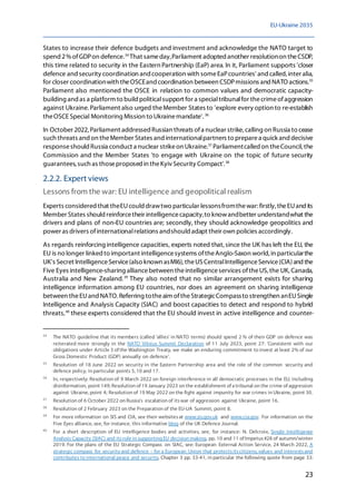 EU-Ukraine 2035
23
States to increase their defence budgets and investment and acknowledge the NATO target to
spend 2%ofGDPon defence.34
That sameday,Parliament adopted another resolutionon theCSDP,
this time related to security in the Eastern Partnership (EaP) area. In it, Parliament supports 'closer
defence and security coordination and cooperation with someEaPcountries' andcalled,inter alia,
for closer coordinationwith theOSCEand coordination between CSDPmissions and NATO actions.35
Parliament also mentioned the OSCE in relation to common values and democratic capacity-
building and as a platform to build politicalsupport for a specialtribunalfor thecrimeofaggression
against Ukraine.Parliament also urged theMember States to 'explore every option to re-establish
theOSCE Special Monitoring Mission to Ukrainemandate'. 36
In October 2022, Parliament addressed Russian threats ofa nuclear strike, calling on Russia to cease
such threats and on theMember States and internationalpartners to preparea quick and decisive
responseshould Russia conduct a nuclear strikeon Ukraine.37
Parliamentcalled on theCouncil, the
Commission and the Member States 'to engage with Ukraine on the topic of future security
guarantees, such as thoseproposed in theKyiv Security Compact'.38
2.2.2. Expert views
Lessons from the war: EU intelligence and geopolitical realism
Experts considered that theEUcould drawtwo particular lessonsfromthewar:firstly,theEUandits
Member States should reinforcetheir intelligencecapacity,to knowandbetter understandwhat the
drivers and plans of non-EU countries are; secondly, they should acknowledge geopolitics and
power as drivers ofinternationalrelations andshould adapt their own policies accordingly.
As regards reinforcing intelligence capacities, experts noted that,since the UK has left the EU, the
EU is no longer linked to important intelligencesystems oftheAnglo-Saxon world,in particularthe
UK's Secret IntelligenceService(also known asMI6),theUS CentralIntelligenceService(CIA)and the
Five Eyes intelligence-sharing alliancebetween theintelligenceservices oftheUS,the UK,Canada,
Australia and New Zealand.39
They also noted that no similar arrangement exists for sharing
intelligence information among EU countries, nor does an agreement on sharing intelligence
between theEUand NATO.Referring totheaim oftheStrategicCompassto strengthen anEUSingle
Intelligence and Analysis Capacity (SIAC) and boost capacities to detect and respond to hybrid
threats,40
these experts considered that the EU should invest in active intelligence and counter-
34
The NATO guideline that its members (called 'allies' in NATO terms) should spend 2 % of their GDP on defence was
reiterated more strongly in the NATO Vilnius Summit Declaration of 11 July 2023, point 27: 'Consistent with our
obligations under Article 3 of the Washington Treaty, we make an enduring commitment to invest at least 2% of our
Gross Domestic Product (GDP) annually on defence'.
35
Resolution of 18 June 2022 on security in the Eastern Partnership area and the role of the common security and
defence policy, in particular points 5, 10 and 17.
36
In, respectively: Resolution of 9 March 2022 on foreign interference in all democratic processes in the EU, including
disinformation, point 149; Resolution of 19 January 2023 on the establishment of a tribunal on the crime of aggression
against Ukraine, point 4; Resolution of 19 May 2022 on the fight against impunity for war crimes in Ukraine, point 30.
37
Resolution of 6 October 2022 on Russia's escalation of itswar of aggression against Ukraine, point 16.
38
Resolution of 2 February 2023 on the Preparation of the EU-UA Summit, point 8.
39
For more information on SIS and CIA, see their websitesat www.sis.gov.uk and www.cia.gov. For information on the
Five Eyes alliance, see, for instance, this informative blog of the UK Defence Journal.
40
For a short description of EU intelligence bodies and activities, see, for instance: N. Delcroix, Single Intelligence
Analysis Capacity (SIAC) and itsrole in supporting EU decision making, pp. 10 and 11 of Impetus#28 of autumn/winter
2019. For the plans of the EU Strategic Compass on SIAC, see: European External Action Service, 24 March 2022, A
strategic compass for security and defence – for a European Union that protectsitscitizens, values and interestsand
contributes to international peace and security, Chapter 3 pp. 33-41, in particular the following quote from page 33:
 