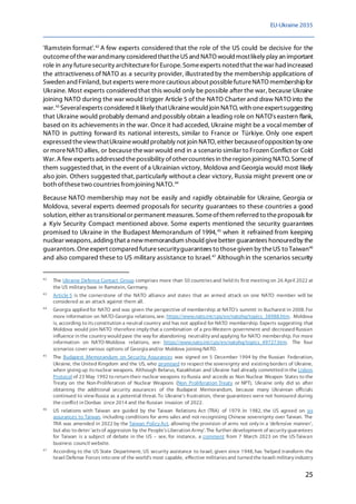 EU-Ukraine 2035
25
'Ramstein format'.42
A few experts considered that the role of the US could be decisive for the
outcomeofthewarandmany considered thattheUSand NATO would mostlikely play an important
role in any futuresecurity architecturefor Europe. Someexperts noted that thewar had increased
the attractiveness of NATO as a security provider, illustratedby the membership applications of
Sweden and Finland, but experts weremorecautious about possiblefutureNATO membershipfor
Ukraine. Most experts consideredthat this would only be possible after the war, because Ukraine
joining NATO during the war would trigger Article 5 of the NATO Charter and draw NATO into the
war.43
Severalexperts considered it likely thatUkrainewould join NATO, with oneexpertsuggesting
that Ukraine would probably demand andpossibly obtain a leading role on NATO's eastern flank,
based on its achievements in the war. Once it had acceded, Ukraine might be a vocal member of
NATO in putting forward its national interests, similar to France or Türkiye. Only one expert
expressed theviewthatUkrainewould probably not join NATO, either becauseofopposition by one
or moreNATO allies, or becausethewar would end in a scenario similar to Frozen Conflict or Cold
War.A few experts addressed thepossibility ofothercountries in theregion joining NATO. Someof
them suggestedthat, in the event of a Ukrainian victory, Moldova and Georgia would most likely
also join. Others suggested that,particularly without a clear victory, Russia might prevent one or
both ofthesetwo countries fromjoining NATO.44
Because NATO membership may not be easily and rapidly obtainable for Ukraine, Georgia or
Moldova, several experts deemed proposals for security guarantees to these countries a good
solution, either as transitionalor permanent measures.Someofthem referred to theproposals for
a Kyiv Security Compact mentioned above. Some experts mentioned the security guarantees
promised to Ukraine in the Budapest Memorandum of 1994,45
when it refrained from keeping
nuclear weapons, adding that a newmemorandum should givebetter guarantees honouredby the
guarantors. Oneexpert compared futuresecurityguarantees to thosegiven by theUS to Taiwan46
and also compared these to US military assistance to Israel.47
Although in the scenarios security
42
The Ukraine Defence Contact Group comprises more than 50 countriesand held its first meeting on 26 April 2022 at
the US military base in Ramstein, Germany.
43
Article 5 is the cornerstone of the NATO alliance and states that an armed attack on one NATO member will be
considered as an attack against them all.
44
Georgia applied for NATO and was given the perspective of membership at NATO's summit in Bucharest in 2008. For
more information on NATO-Georgia relations, see: https://www.nato.int/cps/en/natohq/topics_38988.htm. Moldova
is, according to itsconstitution a neutral country and has not applied for NATO membership. Experts suggesting that
Moldova would join NATO therefore imply that a combination of a pro-Western government and decreased Russian
influence in the country would pave the way for abandoning neutrality and applying for NATO membership. For more
information on NATO-Moldova relations, see: https://www.nato.int/cps/en/natohq/topics_49727.htm. The four
scenarios cover various options of Georgia and/or Moldova joining NATO.
45
The Budapest Memorandum on Security Assurances was signed on 5 December 1994 by the Russian Federation,
Ukraine, the United Kingdom and the US, who promised to respect the sovereignty and existing borders of Ukraine,
when giving up itsnuclear weapons. Although Belarus, Kazakhstan and Ukraine had already committed in the Lisbon
Protocol of 23 May 1992 to return their nuclear weapons to Russia and accede as Non Nuclear Weapon States to the
Treaty on the Non-Proliferation of Nuclear Weapons (Non Proliferation Treaty or NPT), Ukraine only did so after
obtaining the additional security assurances of the Budapest Memorandum, because many Ukrainian officials
continued to view Russia as a potential threat. To Ukraine's frustration, these guarantees were not honoured during
the conflict in Donbas since 2014 and the Russian invasion of 2022.
46
US relations with Taiwan are guided by the Taiwan Relations Act (TRA) of 1979. In 1982, the US agreed on six
assurances to Taiwan, including conditions for arms sales and not recognising Chinese sovereignty over Taiwan. The
TRA was amended in 2022 by the Taiwan Policy Act, allowing the provision of arms not only in a 'defensive manner',
but also to deter 'actsof aggression by the People'sLiberation Army'. The further development of security guarantees
for Taiwan is a subject of debate in the US – see, for instance, a comment from 7 March 2023 on the US-Taiwan
business council website.
47
According to the US State Department, US security assistance to Israel, given since 1948, has 'helped transform the
Israel Defense Forces into one of the world's most capable, effective militariesand turned the Israeli military industry
 