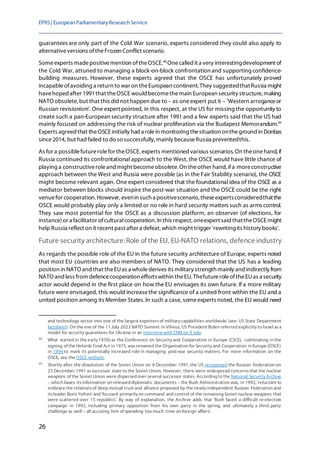 EPRS| EuropeanParliamentaryResearchService
26
guarantees are only part of the Cold War scenario, experts considered they could also apply to
alternativeversions oftheFrozen Conflict scenario.
Someexperts madepositivemention oftheOSCE.48
Onecalled it a very interestingdevelopment of
the Cold War, attuned to managing a block-on-block confrontation and supporting confidence-
building measures. However, these experts agreed that the OSCE has unfortunately proved
incapableofavoiding a return to war on theEuropean continent. They suggestedthatRussia might
havehoped after 1991that theOSCE would becomethemain European security structure,making
NATO obsolete, but that this did not happen due to – as oneexpert put it – 'Western arroganceor
Russian revisionism'. One expert pointed, in this respect, at the US for missing the opportunity to
create such a pan-European security structure after 1991 and a few experts said that the US had
mainly focused on addressing the risk of nuclear proliferation via the Budapest Memorandum.49
Experts agreed that theOSCE initially had a rolein monitoring thesituation ontheground in Donbas
since2014, but had failed to do so successfully, mainly becauseRussia preventedthis.
As for a possiblefuturerolefor theOSCE, experts mentioned various scenarios. On theonehand, if
Russia continued its confrontational approach to the West, the OSCE would have little chance of
playing a constructiveroleand might becomeobsolete. On theother hand, ifa moreconstructive
approach between the West and Russia were possible (as in the Fair Stability scenario), the OSCE
might become relevant again. One expert considered that the foundational idea of the OSCE as a
mediator between blocks should inspire the post-war situation and the OSCE could be the right
venuefor cooperation. However, evenin such a positivescenario, theseexpertsconsideredthatthe
OSCE would probably play only a limited or no role in hard security matters such as arms control.
They saw most potential for the OSCE as a discussion platform, an observer (of elections, for
instance)or a facilitator ofculturalcooperation. In this respect, oneexpert said thattheOSCE might
help Russia reflect on it recent past after a defeat, which might trigger 'rewritingits history books'.
Future security architecture:Role of the EU, EU-NATO relations, defence industry
As regards the possible role of the EU in the future security architecture of Europe, experts noted
that most EU countries are also members of NATO. They considered that the US has a leading
position in NATO and that theEUas a wholederives its military strength mainly and indirectly from
NATO and less from defencecooperation effortswithin theEU.ThefutureroleoftheEUas a security
actor would depend in the first place on how the EU envisages its own future. If a more military
future were envisaged, this would increasethe significance of a united front within the EU and a
united position among its Member States.In such a case, someexperts noted, the EU would need
and technology sector into one of the largest exportersof military capabilities worldwide' (see: US State Department
factsheet). On the eve of the 11 July 2023 NATO Summit in Vilnius, US President Biden referred explicitly to Israel asa
model for security guarantees for Ukraine in an interview with CNN on 9 July.
48
What started in the early 1970sas the Conference on Security and Cooperation in Europe (CSCE), culminating in the
signing of the Helsinki Final Act in 1975, wasrenamed the Organisation for Security and Cooperation in Europe (OSCE)
in 1994 to mark its potentially increased role in managing post-war security matters. For more information on the
OSCE, see the OSCE website.
49
Shortly after the dissolution of the Soviet Union on 8 December 1991, the US recognised the Russian Federation on
25 December 1991 assuccessor state to the Soviet Union. However, there were widespread concernsthat the nuclear
weapons of the Soviet Union were dispersed over several successor states. According to the National Security Archive
– which bases itsinformation on released diplomatic documents – the Bush Administration was, in 1992, 'reluctant to
embrace the relationsof deep mutual trust and alliance proposed by the newly independent Russian Federation and
itsleader BorisYeltsin' and 'focused primarily on command and control of the remaining Soviet nuclear weapons that
were scattered over 15 republics'. By way of explanation, the Archive adds that 'Bush faced a difficult re-election
campaign in 1992, including primary opposition from his own party in the spring, and ultimately a third party
challenge as well – all accusing him of spending too much time on foreign affairs'.
 