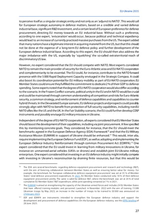 EU-Ukraine 2035
27
to perceive itselfas a singular strategicentity and not only as an 'adjunct to NATO'. This would call
for European strategic autonomy in defence matters, based on a credible and varied defence
industrialbase, significant R&Dinvestment, and a certain levelof European preferencefor defence
procurement, directing EU money towards an EU industrial base. Without such a preference,
according to one expert, 'evisceration' would occur, because political and technical expediency
would lead to an increaseof currently practiced massivepurchases fromtheUS. Theexpert added
that many nationshavea legitimateinterest in acquiring materielfrom theUS, but that this should
not be done at the expense of a long-term EU defence policy and further development of the
European defence industrial base. According to this expert, the EU should then also address the
major imbalance with the US, especially by 'squelching' the so-called extraterritorial reach of
discriminatoryUSlaw.
However, no expert consideredthat the EU should compete with NATO. Most experts considered
NATO to remain themain provider ofsecurity for theEuro-Atlanticarea and EU-NATO cooperation
and complementarity to be essential. The EU could, for instance,contribute to the NATO forward
presence with the 5000 Rapid Deployment Capacity envisaged in the Strategic Compass. It could
also boost its coordination potential for EU military mobility as part of EU-NATO cooperation.EU
Member States could ensuretheyfulfilled thecommitment to dedicate2%oftheir GDP to defence
spending. Someexpertsnoted that thedegreeofEU-NATO cooperationwould alsodiffer according
to thescenario. In theFrozen Conflict scenario, politicalunityin theEUandin NATO would becrucial
andcouldbemaintained through common understanding ofcompetitorsandrisks for Euro-Atlantic
security,a common strategy, andreinforcement ofdefencecapabilities and capabilities to counter
hybrid threats. In theDevastated Europescenario, EUdefenceprojectsandprospectscould possibly
strongly align with NATO to benefit from protection of full security capabilities, including non-EU
NATO allies like theUS and theUK.In theFair Stability scenario, theEUcould further developCDSP
instruments and possibly envisageEUmilitarymissions in Ukraine.
Independent ofthedegreeofEU-NATO cooperation, allexperts considered thatEUMember States
should boost thedevelopmentoftheir capabilities,including via joint procurement.A fewspecified
this by mentioning concrete goals. They considered, for instance, that the EU should meet the
benchmarks agreed in the European Defence Agency (EDA) framework50
and that the EU Military
Assistance Mission (EUMAM) in support of Ukraine should be enhanced.51
This would, inter alia,
requireimplementing theEuropean DefenceFund(EDF),as wellas adopting andimplementing the
European Defence Industry Reinforcement through common Procurement Act (EDIRPA).52
One
expert considered that the EU could invest in learning from military innovations in Ukraine, for
instance on unmanned aerial vehicles (UAVs or drones) and establish joint EU-Ukraine military
enterprises.Oneexpert consideredthat investing in an EUdefenceindustry might initially compete
with investing in Ukraine's reconstruction by draining finite resources, but that this would be
50
The EDA sets several benchmarks regarding defence equipment procurement and research and technology (R&T),
with the aim of fostering collaboration between Member States as well as ensuring better value for money. For
example, the benchmark for 'European collaborative defence equipment procurement' was set at 35 % of Member
States' total defence procurement expenditure. In 2021, EU Member States conducted only 18 % of their defence
equipment procurement jointly. The same is valid for defence R&T, where the benchmark was set at 20 % of total
cumulative EU Member States' R&T expenditure, while joint spending remained at 7 % in 2021.
51
The EUMAM isaimed at strengthening the capacity of the Ukrainian armed forcesand includes24 EU Member States
that have offered training modules and personnel. Launched in November 2022 with the aim of training 15 000
Ukrainian troops by May 2023, an increase in the number of troops to be trained to 30 000 was announced on
2 February 2023.
52
' EDF and EDIRPA are instruments intended to strengthen the European defence industry and support the
development and procurement of defence capabilities. On the European defence industry, see this EPRS briefing of
28 June 2023.
 