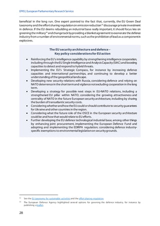 EPRS| EuropeanParliamentaryResearchService
28
beneficial in the long run. One expert pointed to the fact that, currently, the EU Green Deal
taxonomy and theeffortsharing regulationon emissionreduction53
discourageprivateinvestment
in defence. If the EU deems rebuilding an industrial base really important, it should focus less on
greening themilitary54
andchangetack byproviding a blanketagreement toexoneratethedefence
industry from a number ofenvironmentalnorms, such astheprohibition oflead as a componentin
explosives.
53
See the EU taxonomy for sustainable activitiesand the effort sharing regulation.
54
The European Defence Agency highlighted several options for greening the defence industry, for instance by
publishing a leaflet.
The EU securityarchitectureanddefence–
Key policy considerationsfor EUaction
• Reinforcing theEU's intelligencecapability by strengthening intelligencecooperation,
including through theEUSingleIntelligenceand AnalysisCapacity(SIAC)and boosting
capacities to detect and respond to hybrid threats.
• Implementing the EU's Strategic Compass, for instance by increasing defence
capacities and international partnerships, and continuing to develop a better
understanding ofthegeopoliticallandscape.
• Developing new security relations with Russia, considering defence and relying on
NATO deterrencein theshorttermand vigilancenotexcluding cooperation in thelong
term.
• Developing a strategy for possible next steps in EU-NATO relations, including a
strengthened EU pillar within NATO; considering the growing attractiveness and
centrality of NATO in the future European security architecture, including by sharing
theburden oftransatlanticsecurity costs.
• Considering whetherandhowtheEUcould orshould contributeto securityguarantees
for Ukraineand other countries in theregion.
• Considering what the future role of the OSCE in the European security architecture
could be and howthat would relateto EUefforts.
• Further developing the EU defence technological industrial base, among other things
by enhancing joint procurement, implementing the European Defence Fund and
adopting and implementing the EDIRPA regulation; considering defence industry-
specific exemptions to environmentallegislationon securitygrounds.
 