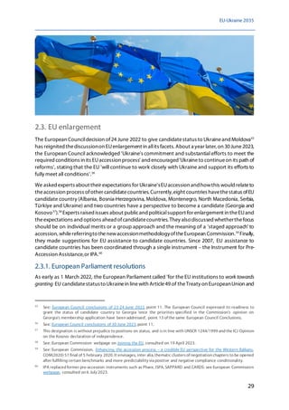 EU-Ukraine 2035
29
2.3. EU enlargement
The European Councildecision of24 June 2022 to give candidatestatus to Ukraineand Moldova55
has reignited thediscussionon EUenlargement in allits facets. About a year later, on 30June2023,
the European Council acknowledged 'Ukraine's commitment and substantial efforts to meet the
required conditions in its EUaccession process' and encouraged'Ukraineto continueon its path of
reforms', stating that the EU 'will continue to work closely with Ukraine and support its efforts to
fully meet all conditions'.56
We asked experts about their expectations for Ukraine'sEUaccession and howthis would relateto
theaccession process ofother candidatecountries. Currently,eight countries havethestatus ofEU
candidate country (Albania, Bosnia-Herzegovina, Moldova, Montenegro, North Macedonia, Serbia,
Türkiye and Ukraine) and two countries have a perspective to become a candidate (Georgia and
Kosovo57
).58
Experts raised issues about publicand politicalsupport for enlargement in theEUand
theexpectations and options ahead ofcandidatecountries. They also discussedwhetherthefocus
should be on individual merits or a group approach and the meaning of a 'staged approach' to
accession, whilereferringto thenewaccessionmethodologyoftheEuropean Commission.59
Finally,
they made suggestions for EU assistance to candidate countries. Since 2007, EU assistance to
candidate countries has been coordinated through a single instrument – the Instrument for Pre-
Accession Assistance,or IPA.60
2.3.1. European Parliament resolutions
As early as 1 March 2022, the European Parliament called 'for the EU institutions to work towards
granting EU candidatestatusto Ukrainein linewith Article49 of theTreaty on EuropeanUnion and
55
See: European Council conclusions of 23-24 June 2022, point 11. The European Council expressed its readiness to
grant the status of candidate country to Georgia 'once the priorities specified in the Commission's opinion on
Georgia's membership application have been addressed', point 13 of the same European Council Conclusions.
56
See: European Council conclusions of 30 June 2023, point 11.
57
This designation is without prejudice to positions on status, and isin line with UNSCR 1244/1999 and the ICJ Opinion
on the Kosovo declaration of independence.
58
See: European Commission webpage on Joining the EU, consulted on 19 April 2023.
59
See: European Commission, Enhancing the accession process – a credible EU perspective for the Western Balkans,
COM(2020) 57 final of 5 February 2020. It envisages, inter alia, thematic clustersof negotiation chapters to be opened
after fulfilling certain benchmarks and more predictability via positive and negative compliance conditionality.
60
IPA replaced former pre-accession instruments such as Phare, ISPA, SAPPARD and CARDS: see European Commission
webpage, consulted on 6 July 2023.
 
