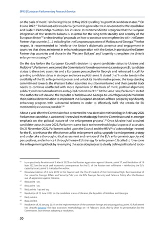 EPRS| EuropeanParliamentaryResearchService
30
on thebasis ofmerit', reinforcing thison 19May 2022by calling 'to grant EU candidatestatus'. 61
On
8 June2022,62
Parliament addressedenlargement in generalterms in relation totheWesternBalkan
and Eastern Partnership countries.For instance, it recommendedto 'recognise that the European
integration of the Western Balkans is essential for the long-term stability and security of the
European Union'63
andto develop'proposals on howto continuetostrengthen ties withtheEastern
Partnershipcountries[…], including for theEuropean aspirationsofMoldovaand Georgia'.64
In that
respect, it recommended to 'reinforce the Union's diplomatic presence and engagement in
countries that show an interest in enhancedcooperation with the Union,in particular the Eastern
Partnership countries and those in the Western Balkans' and 'urgently strengthen the Union's
enlargement strategy'.65
On the day before the European Council's decision to grant candidate status to Ukraine and
Moldova66
, Parliament welcomed theCommission'sformalrecommendationto grantEUcandidate
status to these two countries and a European perspective for Georgia and reiterated its call for
granting candidate status in stronger and more explicit terms. It stated that 'in order to retain the
credibility of the EU enlargement process and unlock its transformative power, thelong-standing
commitment towards the Western Balkan countries must be maintained and their parallel track
needs to continue unaffected with more dynamism on the basis of merit, political alignment,
solidarity in internationalmattersand agreed commitments'.67
At thesametime,Parliamentinvited
'the authorities of Ukraine, the Republic of Moldova and Georgia to unambiguously demonstrate
their political determination to implement theEuropean ambitions oftheir peopleby significantly
enhancing progress with substantial reforms in order to effectively fulfil the criteria for EU
membershipas soonas possible'.68
About a year aftertheCommissionhad presented its newaccession methodologyin February 2020,
Parliament statedthatit welcomed 'therevised methodology from theCommission and its stronger
emphasis on the political nature of the enlargement process'.69
Once Ukraine had acquired
candidate status in June 2022, Parliament came back to the methodological aspects of accession.
On 23November 2022, Parliamentcalled upon theCounciland theHR/VPto'acknowledgetheneed
for theEUto enhancetheeffectiveness ofits enlargement policy, upgradeits enlargement strategy
and undertake a thorough critical assessment and revision of the EU's enlargement capacity and
perspectives, and enhanceit through thenewEU strategy for enlargement'. It called to 'overcome
theenlargement gridlock by revamping theaccession processto clearly definepolitical and socio-
61
In, respectively: Resolution of 1 March 2022 on the Russian aggression against Ukraine, point 37, and Resolution of 19
May 2022 on the social and economic consequences for the EU of the Russian war in Ukraine – reinforcing the EU's
capacity to act, point 5; italicsby the author.
62
Recommendation of 8 June 2022 to the Council and the Vice-President of the Commission/High Representative of
the Union for Foreign Affairs and Security Policy on the EU's Foreign, Security and Defence Policy after the Russian
war of aggression against Ukraine.
63
Ibid, point 1 an.
64
Ibid, point 1 ao.
65
Ibid, points 1 ap and aq.
66
Resolution of 23 June 2022 on the candidate status of Ukraine, the Republic of Moldova and Georgia.
67
Ibid, point 6.
68
Ibid, point 8.
69
Resolution of 20 January 2021 on the implementation of the common foreign and security policy, point 20; Parliament
had already debated the new accession methodology on 10 February 2020, shortly after its presentation by the
Commission, but without adopting a resolution.
 