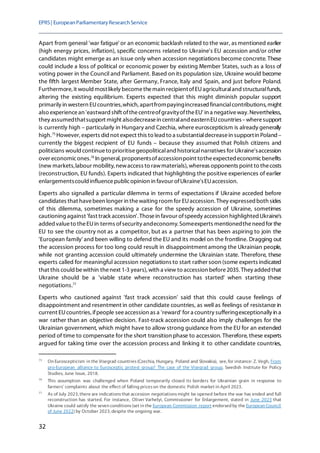 EPRS| EuropeanParliamentaryResearchService
32
Apart from general 'war fatigue' or an economic backlash related to the war, as mentioned earlier
(high energy prices, inflation), specific concerns related to Ukraine's EU accession and/or other
candidates might emerge as an issue only when accession negotiations become concrete. These
could include a loss of political or economic power by existing Member States, such as a loss of
voting power in the Council and Parliament. Based on its population size, Ukraine would become
the fifth largest Member State, after Germany, France, Italy and Spain, and just before Poland.
Furthermore, it would mostlikely becomethemain recipientofEUagriculturaland structuralfunds,
altering the existing equilibrium. Experts expected that this might diminish popular support
primarily in western EUcountries,which, apartfrompayingincreased financialcontributions,might
also experiencean 'eastward shift ofthecentreofgravityoftheEU' in a negativeway. Nevertheless,
they assumedthatsupport might alsodecreasein centraland easternEUcountries–wheresupport
is currently high – particularly in Hungary and Czechia, where euroscepticism is already generally
high.75
However, experts did not expect this to lead to a substantialdecreasein supportin Poland –
currently the biggest recipient of EU funds – because they assumed that Polish citizens and
politicians would continueto prioritisegeopoliticaland historicalnarratives for Ukraine'saccession
over economicones.76
In general, proponentsofaccessionpoint totheexpected economicbenefits
(new markets,labour mobility, newaccess to rawmaterials), whereas opponents point to thecosts
(reconstruction, EU funds). Experts indicated that highlighting the positive experiences of earlier
enlargementscould influencepublicopinion in favour ofUkraine'sEUaccession.
Experts also signalled a particular dilemma in terms of expectations if Ukraine acceded before
candidates that havebeen longer in thewaiting room for EUaccession. They expressed both sides
of this dilemma, sometimes making a case for the speedy accession of Ukraine, sometimes
cautioning against 'fast track accession'.Thosein favour ofspeedy accession highlighted Ukraine's
added valueto theEUin terms ofsecurity andeconomy. Someexperts mentionedtheneed for the
EU to see the country not as a competitor, but as a partner that has been aspiring to join the
'European family' and been willing to defend the EU and its model on the frontline. Dragging out
the accession process for too long could result in disappointment among the Ukrainian people,
while not granting accession could ultimately undermine the Ukrainian state. Therefore, these
experts called for meaningful accession negotiations to start rather soon (some experts indicated
that this could bewithin thenext 1-3 years), with a view to accession before2035. They added that
Ukraine should be a 'viable state where reconstruction has started' when starting these
negotiations.77
Experts who cautioned against 'fast track accession' said that this could cause feelings of
disappointment and resentment in other candidate countries, as well as feelings of resistance in
current EUcountries, ifpeople seeaccession as a 'reward' for a country sufferingexceptionally in a
war rather than an objective decision. Fast-track accession could also imply challenges for the
Ukrainian government, which might have to allow strong guidance from the EU for an extended
period of time to compensate for the short transition phase to accession. Therefore, these experts
argued for taking time over the accession process and linking it to other candidate countries,
75
On Euroscepticism in the Visegrad countries(Czechia, Hungary, Poland and Slovakia), see, for instance: Z. Vegh, From
pro-European alliance to Eurosceptic protest group? The case of the Visegrad group, Swedish Institute for Policy
Studies, June Issue, 2018.
76
This assumption was challenged when Poland temporarily closed its borders for Ukrainian grain in response to
farmers' complaints about the effect of falling priceson the domestic Polish market in April 2023.
77
As of July 2023, there are indicationsthat accession negotiationsmight be opened before the war has ended and full
reconstruction has started. For instance, Oliver Varhelyi, Commissioner for Enlargement, stated in June 2023 that
Ukraine could satisfy the seven conditions(set in the European Commission report endorsed by the European Council
of June 2022) by October 2023, despite the ongoing war.
 