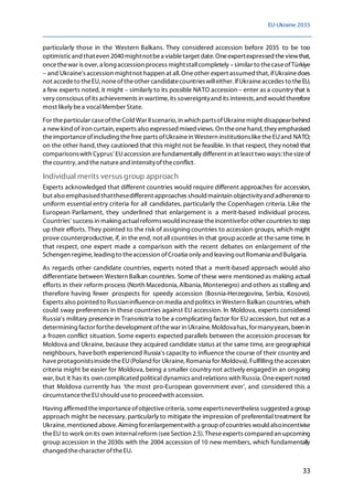 EU-Ukraine 2035
33
particularly those in the Western Balkans. They considered accession before 2035 to be too
optimisticand thateven 2040mightnotbea viabletarget date. Oneexpertexpressed theviewthat,
oncethewar is over, a long accession process mightstallcompletely –similar to thecaseofTürkiye
– and Ukraine's accession mightnot happen at all. Oneother expert assumed that,ifUkrainedoes
not accedeto theEU, noneoftheother candidatecountrieswilleither. IfUkraineaccedes to theEU,
a few experts noted, it might – similarly to its possible NATO accession – enter as a country that is
very conscious ofits achievements in wartime,its sovereigntyand its interests,and would therefore
most likely bea vocalMember State.
For theparticular caseoftheCold War IIscenario, in which partsofUkrainemight disappearbehind
a new kind of iron curtain, experts also expressed mixed views. On theonehand, they emphasised
theimportanceofincluding thefree parts ofUkrainein Western institutionsliketheEUand NATO;
on the other hand, they cautioned that this might not be feasible. In that respect, they noted that
comparisonswith Cyprus' EUaccession arefundamentally different in at least two ways: thesizeof
thecountry,and thenatureand intensityoftheconflict.
Individual merits versus group approach
Experts acknowledged that different countries would require different approaches for accession,
but also emphasised thatthesedifferent approaches should maintain objectivityand adherenceto
uniform essential entry criteria for all candidates, particularly the Copenhagen criteria. Like the
European Parliament, they underlined that enlargement is a merit-based individual process.
Countries' success in making actualreformswould increasetheincentivefor other countries to step
up their efforts. They pointed to the risk of assigning countries to accession groups, which might
prove counterproductive, if, in the end, not all countries in that groupaccede at thesame time. In
that respect, one expert made a comparison with the recent debates on enlargement of the
Schengen regime, leading to theaccession ofCroatia only andleaving outRomania and Bulgaria.
As regards other candidate countries, experts noted that a merit-based approach would also
differentiate between Western Balkan countries. Some of these were mentionedas making actual
efforts in their reform process (North Macedonia,Albania,Montenegro) andothers as stalling and
therefore having fewer prospects for speedy accession (Bosnia-Herzegovina, Serbia, Kosovo).
Experts also pointed to Russianinfluenceon media and politics in Western Balkan countries, which
could sway preferences in these countries against EU accession. In Moldova, experts considered
Russia's military presence in Transnistria to be a complicating factor for EU accession,but not as a
determining factor forthedevelopment ofthewar in Ukraine. Moldovahas,formanyyears, been in
a frozen conflict situation. Some experts expected parallels between the accession processes for
Moldova and Ukraine, because they acquired candidate status at the same time, are geographical
neighbours, haveboth experienced Russia's capacity to influence the course of their country and
haveprotagonistsinsidetheEU(Poland for Ukraine, Romania for Moldova). Fulfilling theaccession
criteria might be easier for Moldova, being a smaller country not actively engagedin an ongoing
war, but it has its own complicated political dynamics and relations with Russia. Oneexpert noted
that Moldova currently has 'the most pro-European government ever', and considered this a
circumstancetheEUshould useto proceedwith accession.
Having affirmed theimportanceofobjectivecriteria, someexpertsnevertheless suggested a group
approach might be necessary,particularly to mitigate the impression of preferential treatment for
Ukraine,mentioned above. Aiming forenlargementwith a groupofcountries would alsoincentivise
theEU to work on its own internalreform (seeSection 2.5). Theseexperts compared an upcoming
group accession in the 2030s with the 2004 accession of 10 new members, which fundamentally
changed thecharacter oftheEU.
 